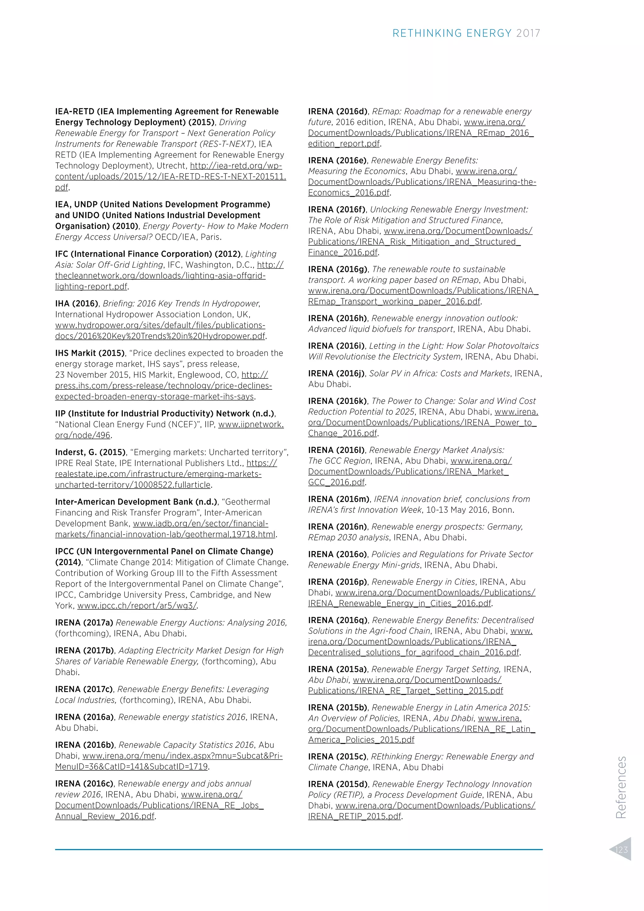 IEA-RETD (IEA Implementing Agreement for Renewable
Energy Technology Deployment) (2015), Driving
Renewable Energy for Transport – Next Generation Policy
Instruments for Renewable Transport (RES-T-NEXT), IEA
RETD (IEA Implementing Agreement for Renewable Energy
Technology Deployment), Utrecht, http://iea-retd.org/wp-
content/uploads/2015/12/IEA-RETD-RES-T-NEXT-201511.
pdf.
IEA, UNDP (United Nations Development Programme)
and UNIDO (United Nations Industrial Development
Organisation) (2010), Energy Poverty- How to Make Modern
Energy Access Universal? OECD/IEA, Paris.
IFC (International Finance Corporation) (2012), Lighting
Asia: Solar Off-Grid Lighting, IFC, Washington, D.C., http://
thecleannetwork.org/downloads/lighting-asia-offgrid-
lighting-report.pdf.
IHA (2016), Brieﬁng: 2016 Key Trends In Hydropower,
International Hydropower Association London, UK,
www.hydropower.org/sites/default/ﬁles/publications-
docs/2016%20Key%20Trends%20in%20Hydropower.pdf.
IHS Markit (2015), “Price declines expected to broaden the
energy storage market, IHS says”, press release,
23 November 2015, HIS Markit, Englewood, CO, http://
press.ihs.com/press-release/technology/price-declines-
expected-broaden-energy-storage-market-ihs-says.
IIP (Institute for Industrial Productivity) Network (n.d.),
“National Clean Energy Fund (NCEF)”, IIP, www.iipnetwork.
org/node/496.
Inderst, G. (2015), “Emerging markets: Uncharted territory”,
IPRE Real State, IPE International Publishers Ltd., https://
realestate.ipe.com/infrastructure/emerging-markets-
uncharted-territory/10008522.fullarticle.
Inter-American Development Bank (n.d.), “Geothermal
Financing and Risk Transfer Program”, Inter-American
Development Bank, www.iadb.org/en/sector/ﬁnancial-
markets/ﬁnancial-innovation-lab/geothermal,19718.html.
IPCC (UN Intergovernmental Panel on Climate Change)
(2014), “Climate Change 2014: Mitigation of Climate Change.
Contribution of Working Group III to the Fifth Assessment
Report of the Intergovernmental Panel on Climate Change”,
IPCC, Cambridge University Press, Cambridge, and New
York, www.ipcc.ch/report/ar5/wg3/.
IRENA (2017a) Renewable Energy Auctions: Analysing 2016,
(forthcoming), IRENA, Abu Dhabi.
IRENA (2017b), Adapting Electricity Market Design for High
Shares of Variable Renewable Energy, (forthcoming), Abu
Dhabi.
IRENA (2017c), Renewable Energy Beneﬁts: Leveraging
Local Industries, (forthcoming), IRENA, Abu Dhabi.
IRENA (2016a), Renewable energy statistics 2016, IRENA,
Abu Dhabi.
IRENA (2016b), Renewable Capacity Statistics 2016, Abu
Dhabi, www.irena.org/menu/index.aspx?mnu=Subcat&Pri-
MenuID=36&CatID=141&SubcatID=1719.
IRENA (2016c), Renewable energy and jobs annual
review 2016, IRENA, Abu Dhabi, www.irena.org/
DocumentDownloads/Publications/IRENA_RE_Jobs_
Annual_Review_2016.pdf.
IRENA (2016d), REmap: Roadmap for a renewable energy
future, 2016 edition, IRENA, Abu Dhabi, www.irena.org/
DocumentDownloads/Publications/IRENA_REmap_2016_
edition_report.pdf.
IRENA (2016e), Renewable Energy Beneﬁts:
Measuring the Economics, Abu Dhabi, www.irena.org/
DocumentDownloads/Publications/IRENA_Measuring-the-
Economics_2016.pdf.
IRENA (2016f), Unlocking Renewable Energy Investment:
The Role of Risk Mitigation and Structured Finance,
IRENA, Abu Dhabi, www.irena.org/DocumentDownloads/
Publications/IRENA_Risk_Mitigation_and_Structured_
Finance_2016.pdf.
IRENA (2016g), The renewable route to sustainable
transport. A working paper based on REmap, Abu Dhabi,
www.irena.org/DocumentDownloads/Publications/IRENA_
REmap_Transport_working_paper_2016.pdf.
IRENA (2016h), Renewable energy innovation outlook:
Advanced liquid biofuels for transport, IRENA, Abu Dhabi.
IRENA (2016i), Letting in the Light: How Solar Photovoltaics
Will Revolutionise the Electricity System, IRENA, Abu Dhabi.
IRENA (2016j), Solar PV in Africa: Costs and Markets, IRENA,
Abu Dhabi.
IRENA (2016k), The Power to Change: Solar and Wind Cost
Reduction Potential to 2025, IRENA, Abu Dhabi, www.irena.
org/DocumentDownloads/Publications/IRENA_Power_to_
Change_2016.pdf.
IRENA (2016l), Renewable Energy Market Analysis:
The GCC Region, IRENA, Abu Dhabi, www.irena.org/
DocumentDownloads/Publications/IRENA_Market_
GCC_2016.pdf.
IRENA (2016m), IRENA innovation brief, conclusions from
IRENA’s ﬁrst Innovation Week, 10-13 May 2016, Bonn.
IRENA (2016n), Renewable energy prospects: Germany,
REmap 2030 analysis, IRENA, Abu Dhabi.
IRENA (2016o), Policies and Regulations for Private Sector
Renewable Energy Mini-grids, IRENA, Abu Dhabi.
IRENA (2016p), Renewable Energy in Cities, IRENA, Abu
Dhabi, www.irena.org/DocumentDownloads/Publications/
IRENA_Renewable_Energy_in_Cities_2016.pdf.
IRENA (2016q), Renewable Energy Beneﬁts: Decentralised
Solutions in the Agri-food Chain, IRENA, Abu Dhabi, www.
irena.org/DocumentDownloads/Publications/IRENA_
Decentralised_solutions_for_agrifood_chain_2016.pdf.
IRENA (2015a), Renewable Energy Target Setting, IRENA,
Abu Dhabi, www.irena.org/DocumentDownloads/
Publications/IRENA_RE_Target_Setting_2015.pdf
IRENA (2015b), Renewable Energy in Latin America 2015:
An Overview of Policies, IRENA, Abu Dhabi, www.irena.
org/DocumentDownloads/Publications/IRENA_RE_Latin_
America_Policies_2015.pdf
IRENA (2015c), REthinking Energy: Renewable Energy and
Climate Change, IRENA, Abu Dhabi
IRENA (2015d), Renewable Energy Technology Innovation
Policy (RETIP), a Process Development Guide, IRENA, Abu
Dhabi, www.irena.org/DocumentDownloads/Publications/
IRENA_RETIP_2015.pdf.
123
RETHINKING ENERGY 2017
References
 