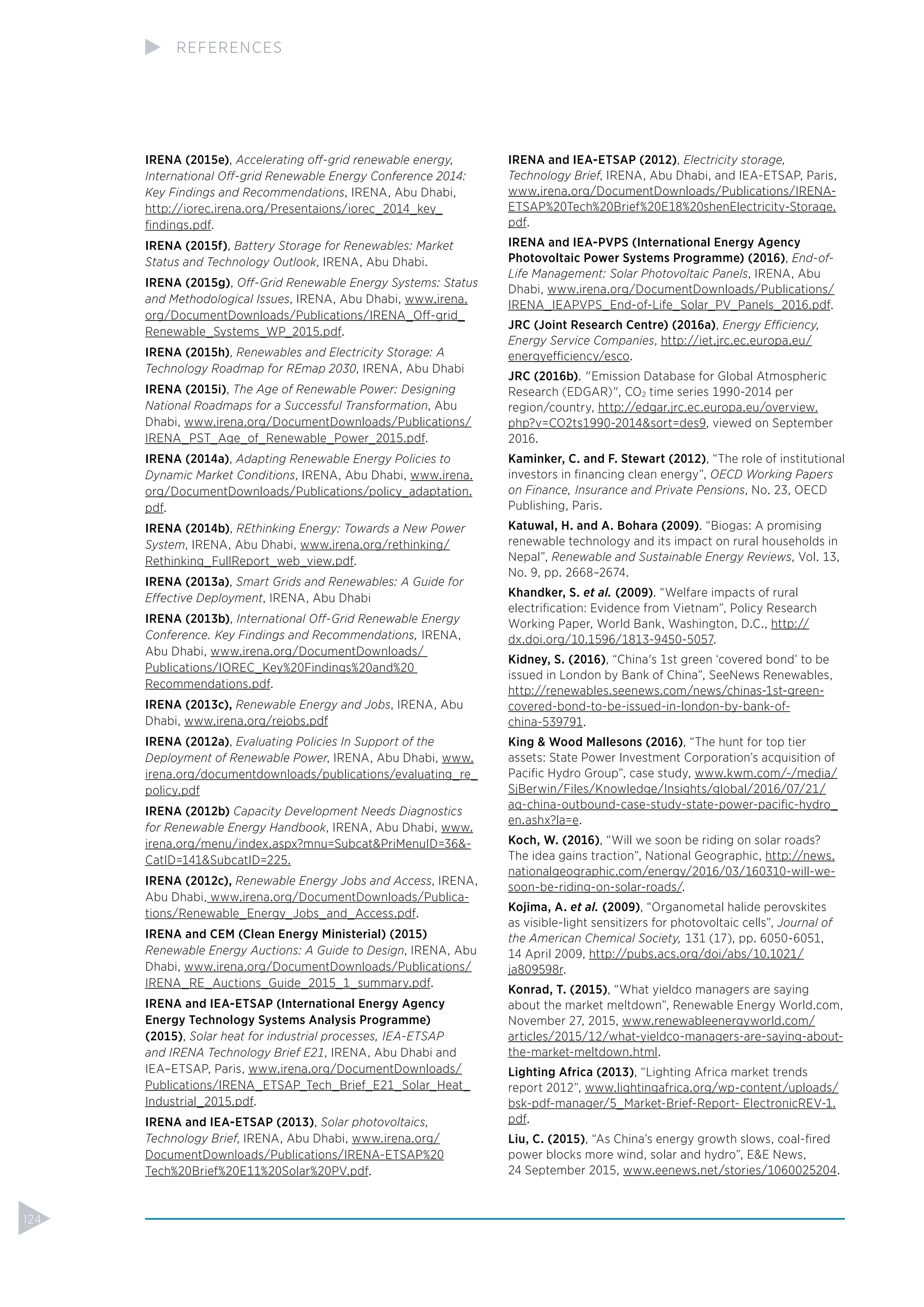 IRENA (2015e), Accelerating off-grid renewable energy,
International Off-grid Renewable Energy Conference 2014:
Key Findings and Recommendations, IRENA, Abu Dhabi,
http://iorec.irena.org/Presentaions/iorec_2014_key_
ﬁndings.pdf.
IRENA (2015f), Battery Storage for Renewables: Market
Status and Technology Outlook, IRENA, Abu Dhabi.
IRENA (2015g), Off-Grid Renewable Energy Systems: Status
and Methodological Issues, IRENA, Abu Dhabi, www.irena.
org/DocumentDownloads/Publications/IRENA_Off-grid_
Renewable_Systems_WP_2015.pdf.
IRENA (2015h), Renewables and Electricity Storage: A
Technology Roadmap for REmap 2030, IRENA, Abu Dhabi
IRENA (2015i), The Age of Renewable Power: Designing
National Roadmaps for a Successful Transformation, Abu
Dhabi, www.irena.org/DocumentDownloads/Publications/
IRENA_PST_Age_of_Renewable_Power_2015.pdf.
IRENA (2014a), Adapting Renewable Energy Policies to
Dynamic Market Conditions, IRENA, Abu Dhabi, www.irena.
org/DocumentDownloads/Publications/policy_adaptation.
pdf.
IRENA (2014b), REthinking Energy: Towards a New Power
System, IRENA, Abu Dhabi, www.irena.org/rethinking/
Rethinking_FullReport_web_view.pdf.
IRENA (2013a), Smart Grids and Renewables: A Guide for
Effective Deployment, IRENA, Abu Dhabi
IRENA (2013b), International Off-Grid Renewable Energy
Conference. Key Findings and Recommendations, IRENA,
Abu Dhabi, www.irena.org/DocumentDownloads/
Publications/IOREC_Key%20Findings%20and%20
Recommendations.pdf.
IRENA (2013c), Renewable Energy and Jobs, IRENA, Abu
Dhabi, www.irena.org/rejobs.pdf
IRENA (2012a), Evaluating Policies In Support of the
Deployment of Renewable Power, IRENA, Abu Dhabi, www.
irena.org/documentdownloads/publications/evaluating_re_
policy.pdf
IRENA (2012b) Capacity Development Needs Diagnostics
for Renewable Energy Handbook, IRENA, Abu Dhabi, www.
irena.org/menu/index.aspx?mnu=Subcat&PriMenuID=36&-
CatID=141&SubcatID=225.
IRENA (2012c), Renewable Energy Jobs and Access, IRENA,
Abu Dhabi, www.irena.org/DocumentDownloads/Publica-
tions/Renewable_Energy_Jobs_and_Access.pdf.
IRENA and CEM (Clean Energy Ministerial) (2015)
Renewable Energy Auctions: A Guide to Design, IRENA, Abu
Dhabi, www.irena.org/DocumentDownloads/Publications/
IRENA_RE_Auctions_Guide_2015_1_summary.pdf.
IRENA and IEA-ETSAP (International Energy Agency
Energy Technology Systems Analysis Programme)
(2015), Solar heat for industrial processes, IEA-ETSAP
and IRENA Technology Brief E21, IRENA, Abu Dhabi and
IEA–ETSAP, Paris, www.irena.org/DocumentDownloads/
Publications/IRENA_ETSAP_Tech_Brief_E21_Solar_Heat_
Industrial_2015.pdf.
IRENA and IEA-ETSAP (2013), Solar photovoltaics,
Technology Brief, IRENA, Abu Dhabi, www.irena.org/
DocumentDownloads/Publications/IRENA-ETSAP%20
Tech%20Brief%20E11%20Solar%20PV.pdf.
IRENA and IEA-ETSAP (2012), Electricity storage,
Technology Brief, IRENA, Abu Dhabi, and IEA-ETSAP, Paris,
www.irena.org/DocumentDownloads/Publications/IRENA-
ETSAP%20Tech%20Brief%20E18%20shenElectricity-Storage.
pdf.
IRENA and IEA-PVPS (International Energy Agency
Photovoltaic Power Systems Programme) (2016), End-of-
Life Management: Solar Photovoltaic Panels, IRENA, Abu
Dhabi, www.irena.org/DocumentDownloads/Publications/
IRENA_IEAPVPS_End-of-Life_Solar_PV_Panels_2016.pdf.
JRC (Joint Research Centre) (2016a), Energy Efficiency,
Energy Service Companies, http://iet.jrc.ec.europa.eu/
energyefficiency/esco.
JRC (2016b). "Emission Database for Global Atmospheric
Research (EDGAR)", CO2 time series 1990-2014 per
region/country, http://edgar.jrc.ec.europa.eu/overview.
php?v=CO2ts1990-2014&sort=des9, viewed on September
2016.
Kaminker, C. and F. Stewart (2012), “The role of institutional
investors in ﬁnancing clean energy”, OECD Working Papers
on Finance, Insurance and Private Pensions, No. 23, OECD
Publishing, Paris.
Katuwal, H. and A. Bohara (2009). “Biogas: A promising
renewable technology and its impact on rural households in
Nepal”, Renewable and Sustainable Energy Reviews, Vol. 13,
No. 9, pp. 2668–2674.
Khandker, S. et al. (2009). “Welfare impacts of rural
electriﬁcation: Evidence from Vietnam”, Policy Research
Working Paper, World Bank, Washington, D.C., http://
dx.doi.org/10.1596/1813-9450-5057.
Kidney, S. (2016), “China's 1st green ‘covered bond’ to be
issued in London by Bank of China”, SeeNews Renewables,
http://renewables.seenews.com/news/chinas-1st-green-
covered-bond-to-be-issued-in-london-by-bank-of-
china-539791.
King & Wood Mallesons (2016), “The hunt for top tier
assets: State Power Investment Corporation’s acquisition of
Paciﬁc Hydro Group”, case study, www.kwm.com/~/media/
SjBerwin/Files/Knowledge/Insights/global/2016/07/21/
aq-china-outbound-case-study-state-power-paciﬁc-hydro_
en.ashx?la=e.
Koch, W. (2016), “Will we soon be riding on solar roads?
The idea gains traction”, National Geographic, http://news.
nationalgeographic.com/energy/2016/03/160310-will-we-
soon-be-riding-on-solar-roads/.
Kojima, A. et al. (2009), “Organometal halide perovskites
as visible-light sensitizers for photovoltaic cells”, Journal of
the American Chemical Society, 131 (17), pp. 6050-6051,
14 April 2009, http://pubs.acs.org/doi/abs/10.1021/
ja809598r.
Konrad, T. (2015), “What yieldco managers are saying
about the market meltdown”, Renewable Energy World.com,
November 27, 2015, www.renewableenergyworld.com/
articles/2015/12/what-yieldco-managers-are-saying-about-
the-market-meltdown.html.
Lighting Africa (2013), “Lighting Africa market trends
report 2012”, www.lightingafrica.org/wp-content/uploads/
bsk-pdf-manager/5_Market-Brief-Report- ElectronicREV-1.
pdf.
Liu, C. (2015), “As China’s energy growth slows, coal-ﬁred
power blocks more wind, solar and hydro”, E&E News,
24 September 2015, www.eenews.net/stories/1060025204.
124
REFERENCES
 