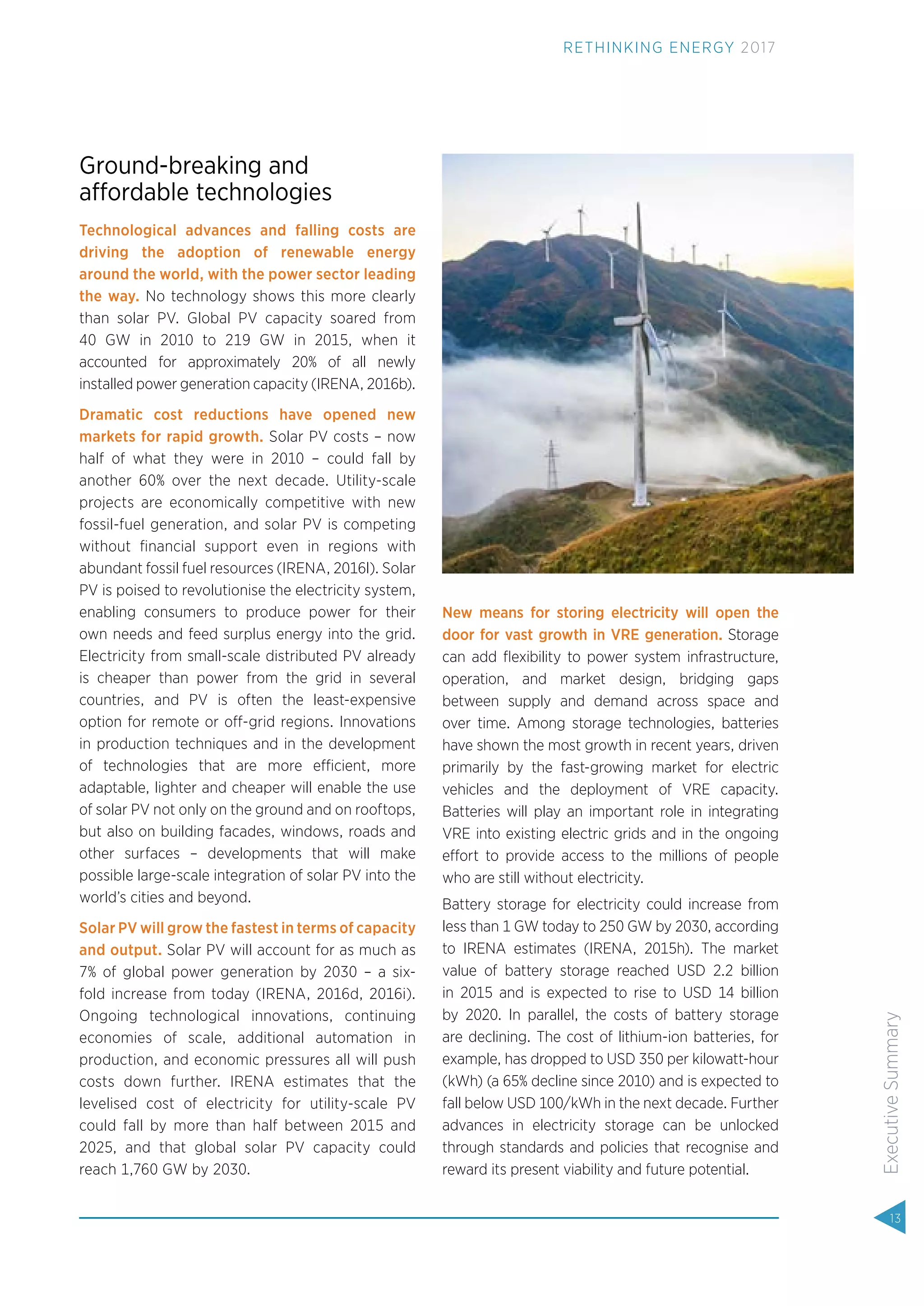 Ground-breaking and
affordable technologies
Technological advances and falling costs are
driving the adoption of renewable energy
around the world, with the power sector leading
the way. No technology shows this more clearly
than solar PV. Global PV capacity soared from
40 GW in 2010 to 219 GW in 2015, when it
accounted for approximately 20% of all newly
installed power generation capacity (IRENA, 2016b).
Dramatic cost reductions have opened new
markets for rapid growth. Solar PV costs – now
half of what they were in 2010 – could fall by
another 60% over the next decade. Utility-scale
projects are economically competitive with new
fossil-fuel generation, and solar PV is competing
without ﬁnancial support even in regions with
abundant fossil fuel resources (IRENA, 2016l). Solar
PV is poised to revolutionise the electricity system,
enabling consumers to produce power for their
own needs and feed surplus energy into the grid.
Electricity from small-scale distributed PV already
is cheaper than power from the grid in several
countries, and PV is often the least-expensive
option for remote or off-grid regions. Innovations
in production techniques and in the development
of technologies that are more efficient, more
adaptable, lighter and cheaper will enable the use
of solar PV not only on the ground and on rooftops,
but also on building facades, windows, roads and
other surfaces – developments that will make
possible large-scale integration of solar PV into the
world’s cities and beyond.
Solar PV will grow the fastest in terms of capacity
and output. Solar PV will account for as much as
7% of global power generation by 2030 – a six-
fold increase from today (IRENA, 2016d, 2016i).
Ongoing technological innovations, continuing
economies of scale, additional automation in
production, and economic pressures all will push
costs down further. IRENA estimates that the
levelised cost of electricity for utility-scale PV
could fall by more than half between 2015 and
2025, and that global solar PV capacity could
reach 1,760 GW by 2030.
New means for storing electricity will open the
door for vast growth in VRE generation. Storage
can add ﬂexibility to power system infrastructure,
operation, and market design, bridging gaps
between supply and demand across space and
over time. Among storage technologies, batteries
have shown the most growth in recent years, driven
primarily by the fast-growing market for electric
vehicles and the deployment of VRE capacity.
Batteries will play an important role in integrating
VRE into existing electric grids and in the ongoing
effort to provide access to the millions of people
who are still without electricity.
Battery storage for electricity could increase from
less than 1 GW today to 250 GW by 2030, according
to IRENA estimates (IRENA, 2015h). The market
value of battery storage reached USD 2.2 billion
in 2015 and is expected to rise to USD 14 billion
by 2020. In parallel, the costs of battery storage
are declining. The cost of lithium-ion batteries, for
example, has dropped to USD 350 per kilowatt-hour
(kWh) (a 65% decline since 2010) and is expected to
fall below USD 100/kWh in the next decade. Further
advances in electricity storage can be unlocked
through standards and policies that recognise and
reward its present viability and future potential.
13
ExecutiveSummary
RETHINKING ENERGY 2017
 