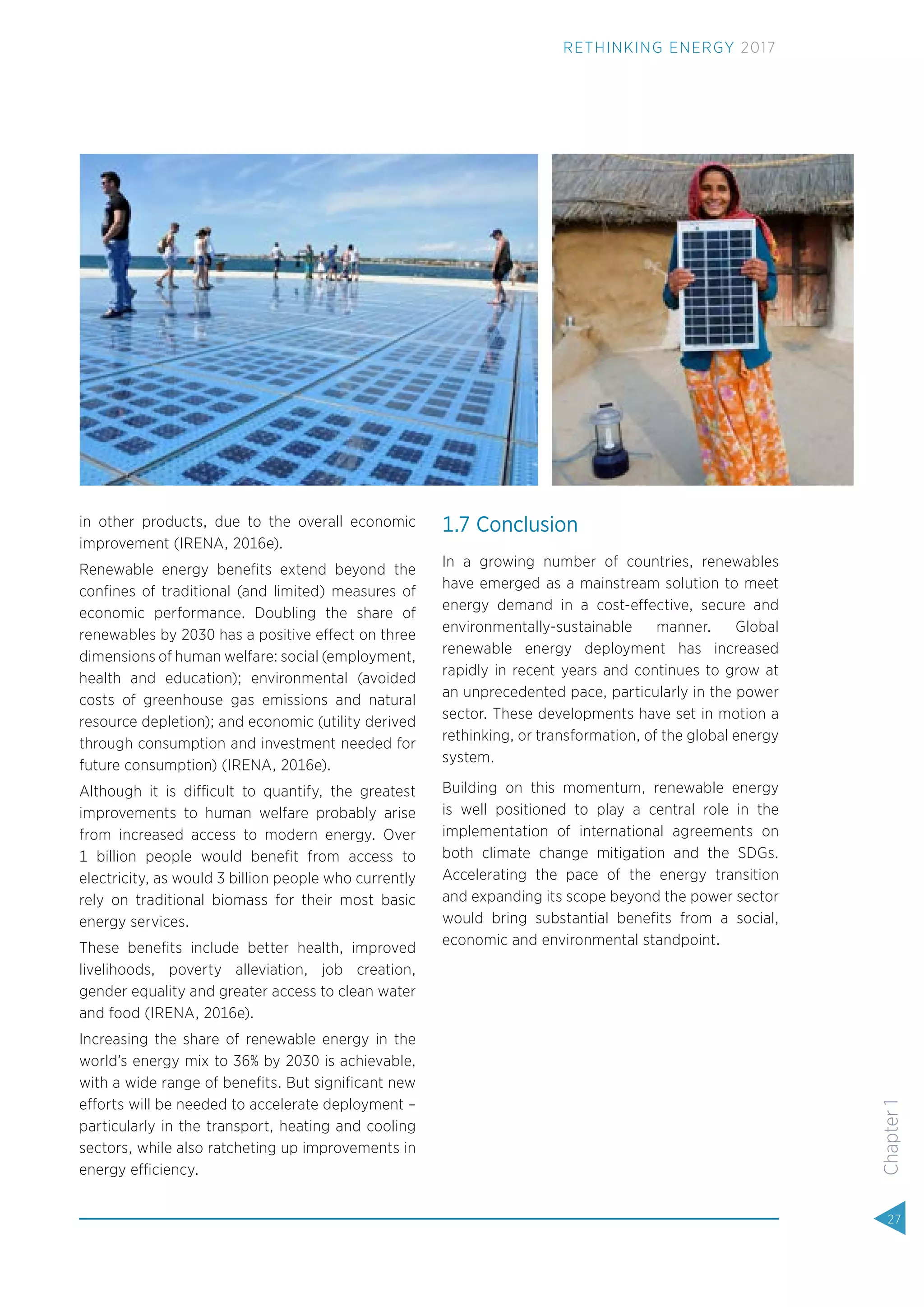 in other products, due to the overall economic
improvement (IRENA, 2016e).
Renewable energy beneﬁts extend beyond the
conﬁnes of traditional (and limited) measures of
economic performance. Doubling the share of
renewables by 2030 has a positive effect on three
dimensions of human welfare: social (employment,
health and education); environmental (avoided
costs of greenhouse gas emissions and natural
resource depletion); and economic (utility derived
through consumption and investment needed for
future consumption) (IRENA, 2016e).
Although it is difficult to quantify, the greatest
improvements to human welfare probably arise
from increased access to modern energy. Over
1 billion people would beneﬁt from access to
electricity, as would 3 billion people who currently
rely on traditional biomass for their most basic
energy services.
These beneﬁts include better health, improved
livelihoods, poverty alleviation, job creation,
gender equality and greater access to clean water
and food (IRENA, 2016e).
Increasing the share of renewable energy in the
world’s energy mix to 36% by 2030 is achievable,
with a wide range of beneﬁts. But signiﬁcant new
efforts will be needed to accelerate deployment –
particularly in the transport, heating and cooling
sectors, while also ratcheting up improvements in
energy efficiency.
1.7 Conclusion
In a growing number of countries, renewables
have emerged as a mainstream solution to meet
energy demand in a cost-effective, secure and
environmentally-sustainable manner. Global
renewable energy deployment has increased
rapidly in recent years and continues to grow at
an unprecedented pace, particularly in the power
sector. These developments have set in motion a
rethinking, or transformation, of the global energy
system.
Building on this momentum, renewable energy
is well positioned to play a central role in the
implementation of international agreements on
both climate change mitigation and the SDGs.
Accelerating the pace of the energy transition
and expanding its scope beyond the power sector
would bring substantial beneﬁts from a social,
economic and environmental standpoint.
27
Chapter1
RETHINKING ENERGY 2017
 