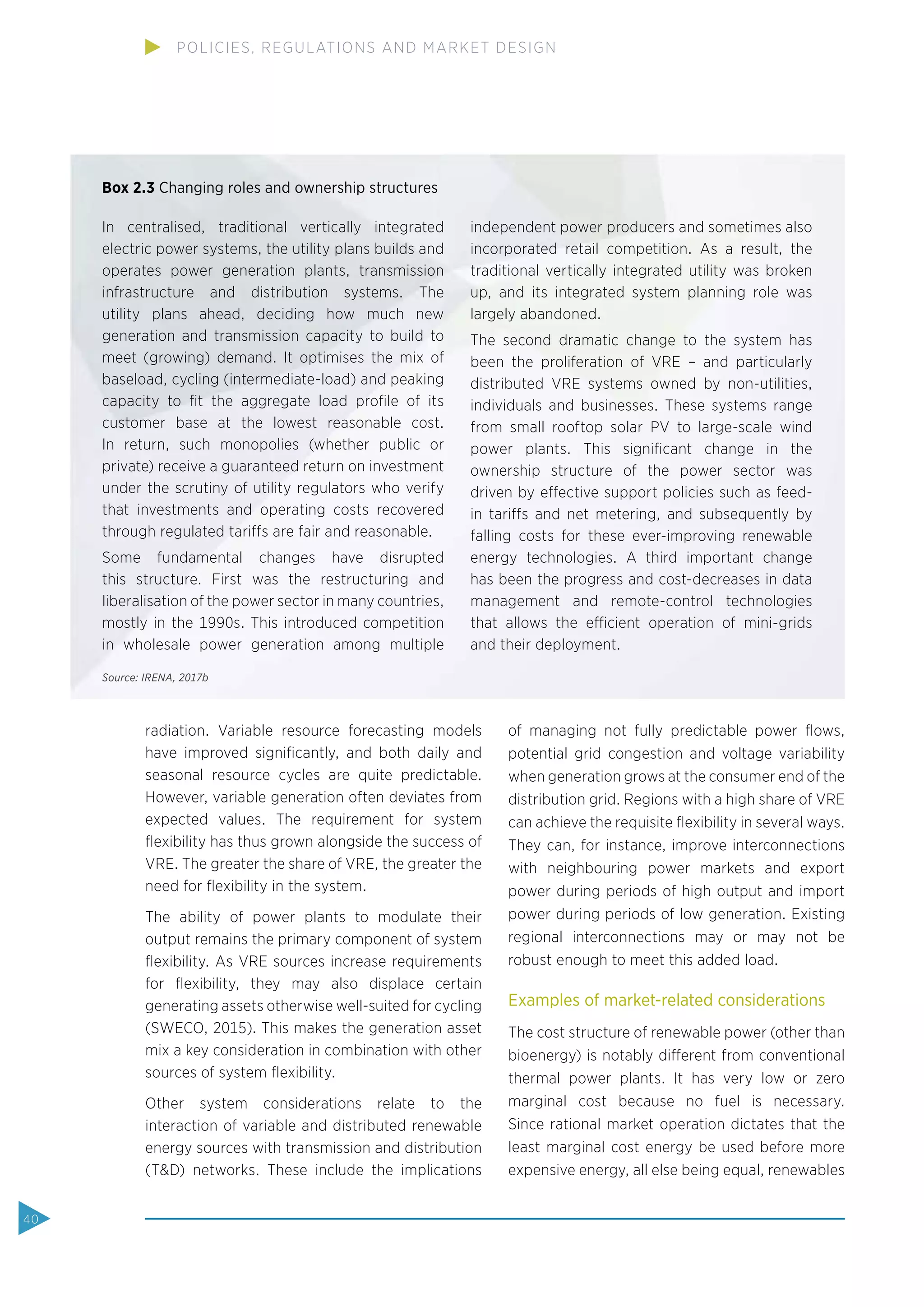 radiation. Variable resource forecasting models
have improved signiﬁcantly, and both daily and
seasonal resource cycles are quite predictable.
However, variable generation often deviates from
expected values. The requirement for system
ﬂexibility has thus grown alongside the success of
VRE. The greater the share of VRE, the greater the
need for ﬂexibility in the system.
The ability of power plants to modulate their
output remains the primary component of system
ﬂexibility. As VRE sources increase requirements
for ﬂexibility, they may also displace certain
generating assets otherwise well-suited for cycling
(SWECO, 2015). This makes the generation asset
mix a key consideration in combination with other
sources of system ﬂexibility.
Other system considerations relate to the
interaction of variable and distributed renewable
energy sources with transmission and distribution
(T&D) networks. These include the implications
of managing not fully predictable power ﬂows,
potential grid congestion and voltage variability
when generation grows at the consumer end of the
distribution grid. Regions with a high share of VRE
can achieve the requisite ﬂexibility in several ways.
They can, for instance, improve interconnections
with neighbouring power markets and export
power during periods of high output and import
power during periods of low generation. Existing
regional interconnections may or may not be
robust enough to meet this added load.
Examples of market-related considerations
The cost structure of renewable power (other than
bioenergy) is notably different from conventional
thermal power plants. It has very low or zero
marginal cost because no fuel is necessary.
Since rational market operation dictates that the
least marginal cost energy be used before more
expensive energy, all else being equal, renewables
Box 2.3 Changing roles and ownership structures
In centralised, traditional vertically integrated
electric power systems, the utility plans builds and
operates power generation plants, transmission
infrastructure and distribution systems. The
utility plans ahead, deciding how much new
generation and transmission capacity to build to
meet (growing) demand. It optimises the mix of
baseload, cycling (intermediate-load) and peaking
capacity to ﬁt the aggregate load proﬁle of its
customer base at the lowest reasonable cost.
In return, such monopolies (whether public or
private) receive a guaranteed return on investment
under the scrutiny of utility regulators who verify
that investments and operating costs recovered
through regulated tariffs are fair and reasonable.
Some fundamental changes have disrupted
this structure. First was the restructuring and
liberalisation of the power sector in many countries,
mostly in the 1990s. This introduced competition
in wholesale power generation among multiple
independent power producers and sometimes also
incorporated retail competition. As a result, the
traditional vertically integrated utility was broken
up, and its integrated system planning role was
largely abandoned.
The second dramatic change to the system has
been the proliferation of VRE – and particularly
distributed VRE systems owned by non-utilities,
individuals and businesses. These systems range
from small rooftop solar PV to large-scale wind
power plants. This signiﬁcant change in the
ownership structure of the power sector was
driven by effective support policies such as feed-
in tariffs and net metering, and subsequently by
falling costs for these ever-improving renewable
energy technologies. A third important change
has been the progress and cost-decreases in data
management and remote-control technologies
that allows the efficient operation of mini-grids
and their deployment.
Source: IRENA, 2017b
40
POLICIES, REGULATIONS AND MARKET DESIGN
 