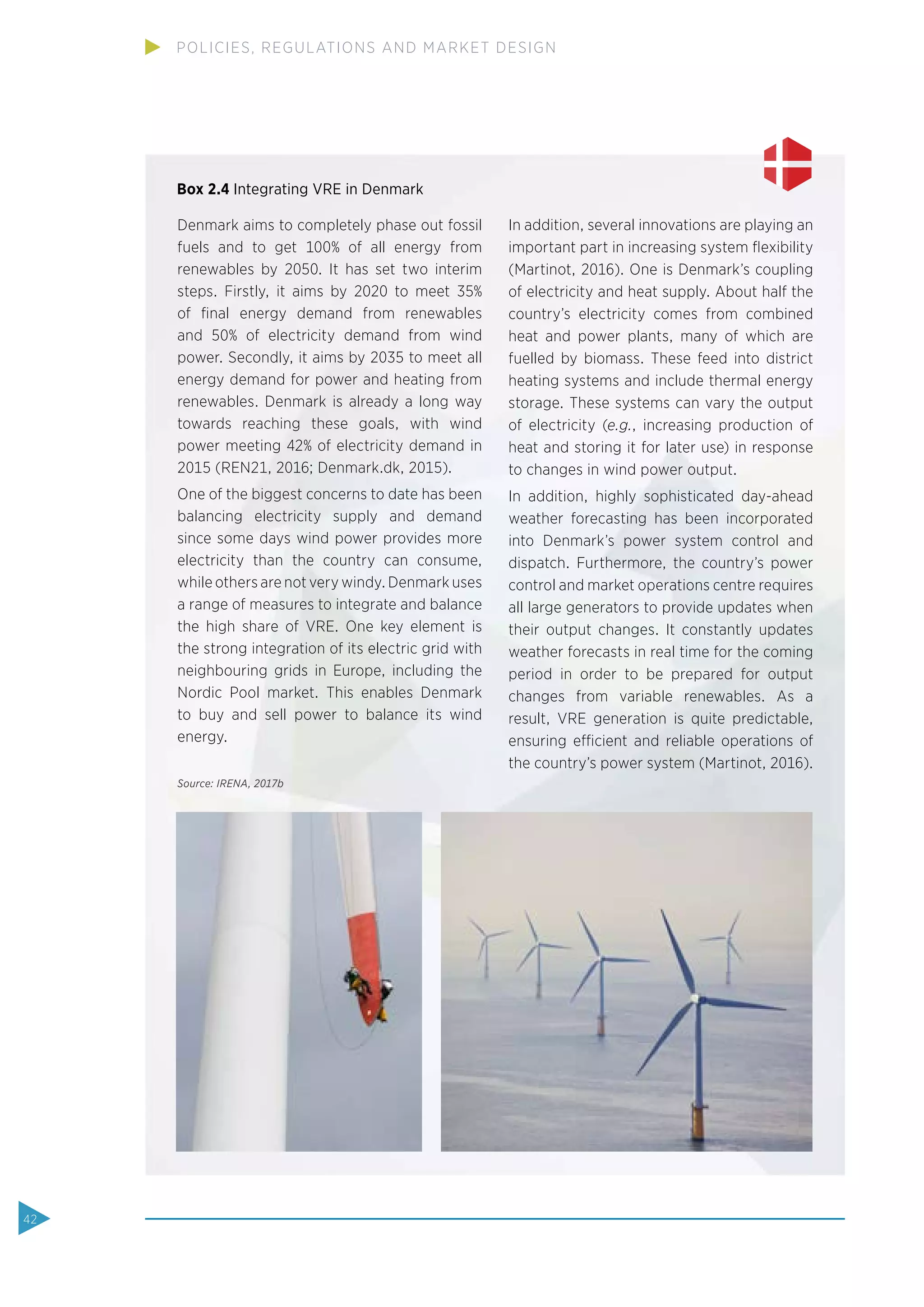 Denmark aims to completely phase out fossil
fuels and to get 100% of all energy from
renewables by 2050. It has set two interim
steps. Firstly, it aims by 2020 to meet 35%
of ﬁnal energy demand from renewables
and 50% of electricity demand from wind
power. Secondly, it aims by 2035 to meet all
energy demand for power and heating from
renewables. Denmark is already a long way
towards reaching these goals, with wind
power meeting 42% of electricity demand in
2015 (REN21, 2016; Denmark.dk, 2015).
One of the biggest concerns to date has been
balancing electricity supply and demand
since some days wind power provides more
electricity than the country can consume,
while others are not very windy. Denmark uses
a range of measures to integrate and balance
the high share of VRE. One key element is
the strong integration of its electric grid with
neighbouring grids in Europe, including the
Nordic Pool market. This enables Denmark
to buy and sell power to balance its wind
energy.
In addition, several innovations are playing an
important part in increasing system ﬂexibility
(Martinot, 2016). One is Denmark’s coupling
of electricity and heat supply. About half the
country’s electricity comes from combined
heat and power plants, many of which are
fuelled by biomass. These feed into district
heating systems and include thermal energy
storage. These systems can vary the output
of electricity (e.g., increasing production of
heat and storing it for later use) in response
to changes in wind power output.
In addition, highly sophisticated day-ahead
weather forecasting has been incorporated
into Denmark’s power system control and
dispatch. Furthermore, the country’s power
control and market operations centre requires
all large generators to provide updates when
their output changes. It constantly updates
weather forecasts in real time for the coming
period in order to be prepared for output
changes from variable renewables. As a
result, VRE generation is quite predictable,
ensuring efficient and reliable operations of
the country’s power system (Martinot, 2016).
Source: IRENA, 2017b
Box 2.4 Integrating VRE in Denmark
42
POLICIES, REGULATIONS AND MARKET DESIGN
 