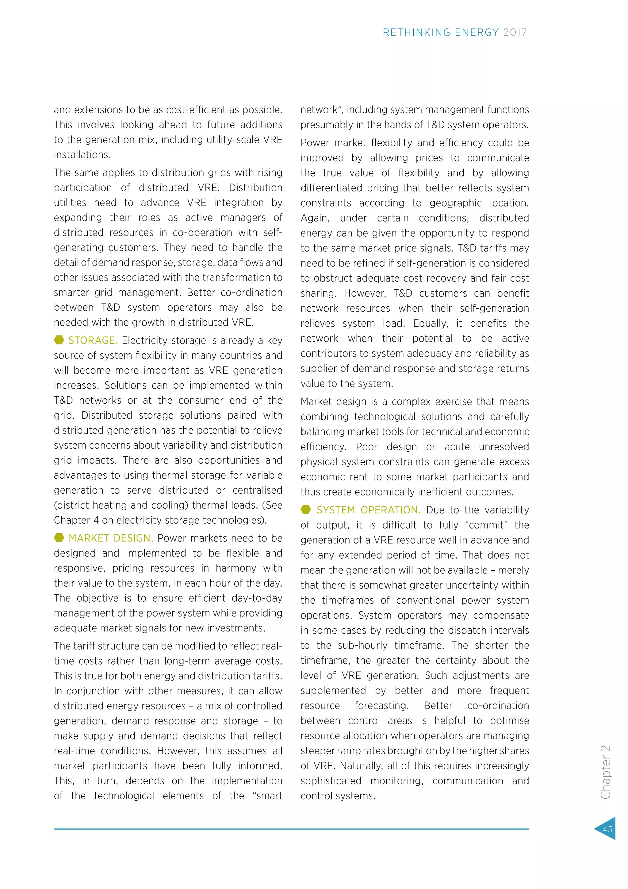 and extensions to be as cost-efficient as possible.
This involves looking ahead to future additions
to the generation mix, including utility-scale VRE
installations.
The same applies to distribution grids with rising
participation of distributed VRE. Distribution
utilities need to advance VRE integration by
expanding their roles as active managers of
distributed resources in co-operation with self-
generating customers. They need to handle the
detail of demand response, storage, data ﬂows and
other issues associated with the transformation to
smarter grid management. Better co-ordination
between T&D system operators may also be
needed with the growth in distributed VRE.
STORAGE. Electricity storage is already a key
source of system ﬂexibility in many countries and
will become more important as VRE generation
increases. Solutions can be implemented within
T&D networks or at the consumer end of the
grid. Distributed storage solutions paired with
distributed generation has the potential to relieve
system concerns about variability and distribution
grid impacts. There are also opportunities and
advantages to using thermal storage for variable
generation to serve distributed or centralised
(district heating and cooling) thermal loads. (See
Chapter 4 on electricity storage technologies).
MARKET DESIGN. Power markets need to be
designed and implemented to be ﬂexible and
responsive, pricing resources in harmony with
their value to the system, in each hour of the day.
The objective is to ensure efficient day-to-day
management of the power system while providing
adequate market signals for new investments.
The tariff structure can be modiﬁed to reﬂect real-
time costs rather than long-term average costs.
This is true for both energy and distribution tariffs.
In conjunction with other measures, it can allow
distributed energy resources – a mix of controlled
generation, demand response and storage – to
make supply and demand decisions that reﬂect
real-time conditions. However, this assumes all
market participants have been fully informed.
This, in turn, depends on the implementation
of the technological elements of the “smart
network”, including system management functions
presumably in the hands of T&D system operators.
Power market ﬂexibility and efficiency could be
improved by allowing prices to communicate
the true value of ﬂexibility and by allowing
differentiated pricing that better reﬂects system
constraints according to geographic location.
Again, under certain conditions, distributed
energy can be given the opportunity to respond
to the same market price signals. T&D tariffs may
need to be reﬁned if self-generation is considered
to obstruct adequate cost recovery and fair cost
sharing. However, T&D customers can beneﬁt
network resources when their self-generation
relieves system load. Equally, it beneﬁts the
network when their potential to be active
contributors to system adequacy and reliability as
supplier of demand response and storage returns
value to the system.
Market design is a complex exercise that means
combining technological solutions and carefully
balancing market tools for technical and economic
efficiency. Poor design or acute unresolved
physical system constraints can generate excess
economic rent to some market participants and
thus create economically inefficient outcomes.
SYSTEM OPERATION. Due to the variability
of output, it is difficult to fully “commit” the
generation of a VRE resource well in advance and
for any extended period of time. That does not
mean the generation will not be available – merely
that there is somewhat greater uncertainty within
the timeframes of conventional power system
operations. System operators may compensate
in some cases by reducing the dispatch intervals
to the sub-hourly timeframe. The shorter the
timeframe, the greater the certainty about the
level of VRE generation. Such adjustments are
supplemented by better and more frequent
resource forecasting. Better co-ordination
between control areas is helpful to optimise
resource allocation when operators are managing
steeper ramp rates brought on by the higher shares
of VRE. Naturally, all of this requires increasingly
sophisticated monitoring, communication and
control systems.
45
Chapter2
RETHINKING ENERGY 2017
 