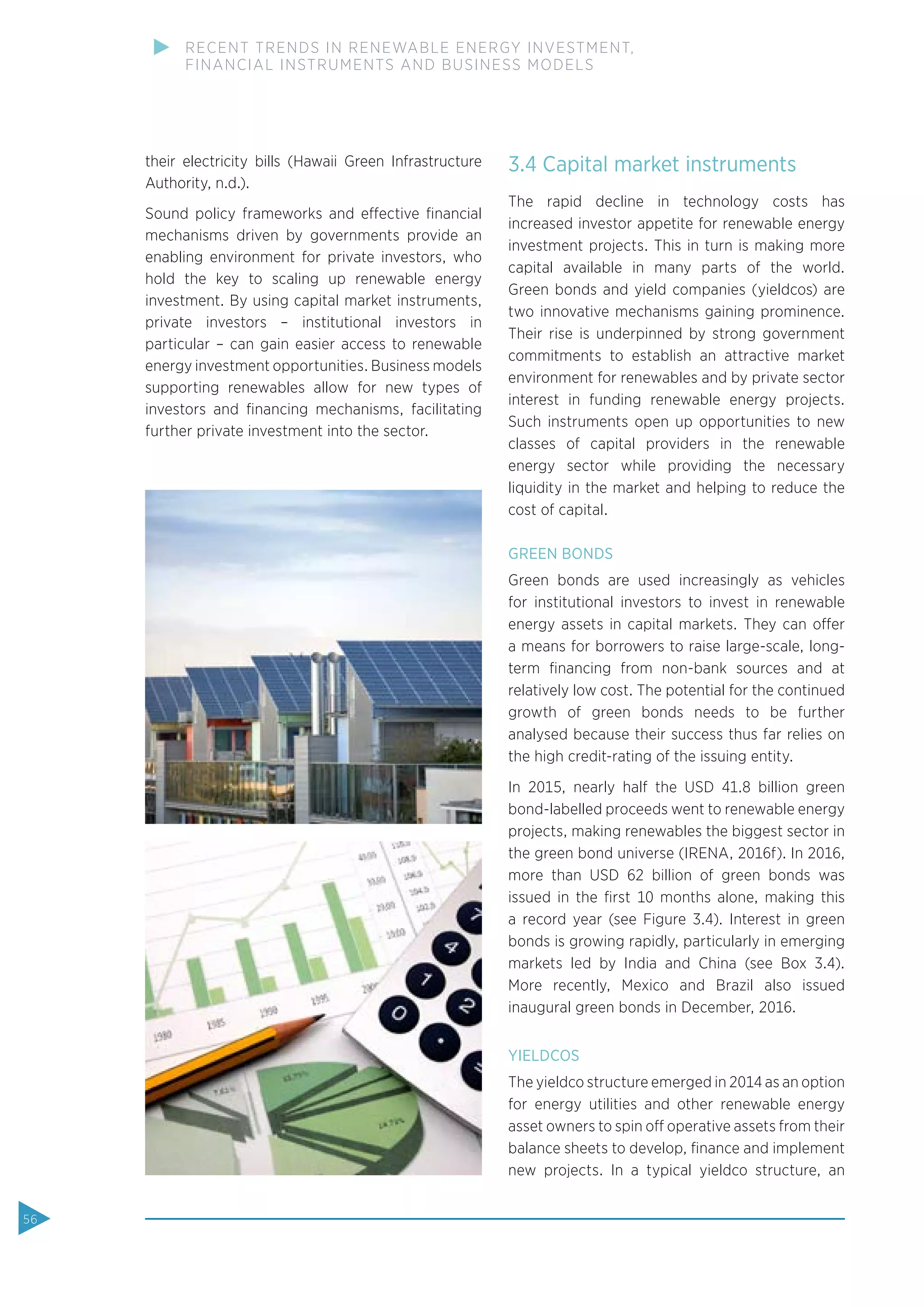 their electricity bills (Hawaii Green Infrastructure
Authority, n.d.).
Sound policy frameworks and effective ﬁnancial
mechanisms driven by governments provide an
enabling environment for private investors, who
hold the key to scaling up renewable energy
investment. By using capital market instruments,
private investors – institutional investors in
particular – can gain easier access to renewable
energy investment opportunities. Business models
supporting renewables allow for new types of
investors and ﬁnancing mechanisms, facilitating
further private investment into the sector.
3.4 Capital market instruments
The rapid decline in technology costs has
increased investor appetite for renewable energy
investment projects. This in turn is making more
capital available in many parts of the world.
Green bonds and yield companies (yieldcos) are
two innovative mechanisms gaining prominence.
Their rise is underpinned by strong government
commitments to establish an attractive market
environment for renewables and by private sector
interest in funding renewable energy projects.
Such instruments open up opportunities to new
classes of capital providers in the renewable
energy sector while providing the necessary
liquidity in the market and helping to reduce the
cost of capital.
GREEN BONDS
Green bonds are used increasingly as vehicles
for institutional investors to invest in renewable
energy assets in capital markets. They can offer
a means for borrowers to raise large-scale, long-
term ﬁnancing from non-bank sources and at
relatively low cost. The potential for the continued
growth of green bonds needs to be further
analysed because their success thus far relies on
the high credit-rating of the issuing entity.
In 2015, nearly half the USD 41.8 billion green
bond-labelled proceeds went to renewable energy
projects, making renewables the biggest sector in
the green bond universe (IRENA, 2016f). In 2016,
more than USD 62 billion of green bonds was
issued in the ﬁrst 10 months alone, making this
a record year (see Figure 3.4). Interest in green
bonds is growing rapidly, particularly in emerging
markets led by India and China (see Box  3.4).
More recently, Mexico and Brazil also issued
inaugural green bonds in December, 2016.
YIELDCOS
The yieldco structure emerged in 2014 as an option
for energy utilities and other renewable energy
asset owners to spin off operative assets from their
balance sheets to develop, ﬁnance and implement
new projects. In a typical yieldco structure, an
56
RECENT TRENDS IN RENEWABLE ENERGY INVESTMENT,
FINANCIAL INSTRUMENTS AND BUSINESS MODELS
 