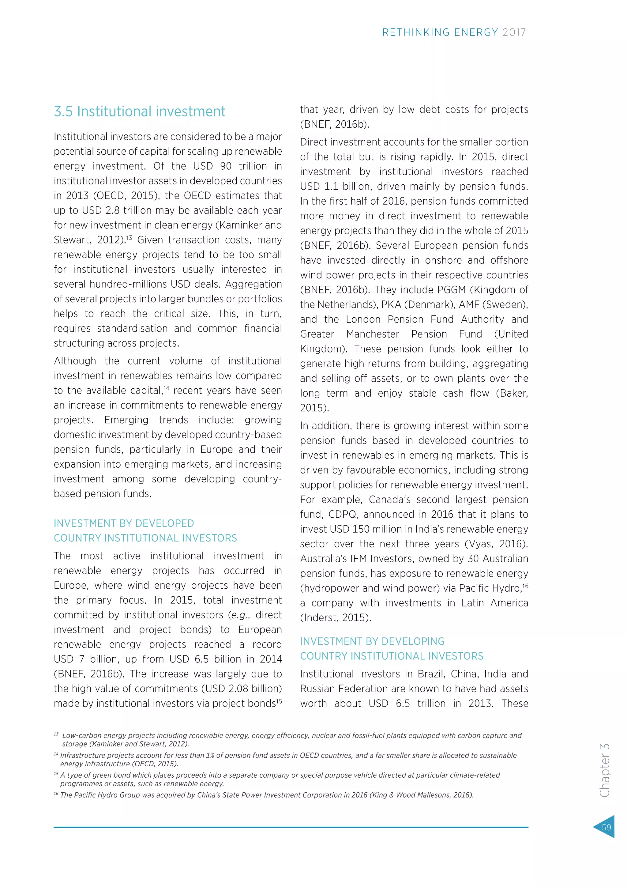 3.5 Institutional investment
Institutional investors are considered to be a major
potential source of capital for scaling up renewable
energy investment. Of the USD 90 trillion in
institutional investor assets in developed countries
in 2013 (OECD, 2015), the OECD estimates that
up to USD 2.8 trillion may be available each year
for new investment in clean energy (Kaminker and
Stewart, 2012).13
Given transaction costs, many
renewable energy projects tend to be too small
for institutional investors usually interested in
several hundred-millions USD deals. Aggregation
of several projects into larger bundles or portfolios
helps to reach the critical size. This, in turn,
requires standardisation and common ﬁnancial
structuring across projects.
Although the current volume of institutional
investment in renewables remains low compared
to the available capital,14
recent years have seen
an increase in commitments to renewable energy
projects. Emerging trends include: growing
domestic investment by developed country-based
pension funds, particularly in Europe and their
expansion into emerging markets, and increasing
investment among some developing country-
based pension funds.
INVESTMENT BY DEVELOPED
COUNTRY INSTITUTIONAL INVESTORS
The most active institutional investment in
renewable energy projects has occurred in
Europe, where wind energy projects have been
the primary focus. In 2015, total investment
committed by institutional investors (e.g., direct
investment and project bonds) to European
renewable energy projects reached a record
USD 7 billion, up from USD 6.5 billion in 2014
(BNEF, 2016b). The increase was largely due to
the high value of commitments (USD 2.08 billion)
made by institutional investors via project bonds15
that year, driven by low debt costs for projects
(BNEF, 2016b).
Direct investment accounts for the smaller portion
of the total but is rising rapidly. In 2015, direct
investment by institutional investors reached
USD 1.1 billion, driven mainly by pension funds.
In the ﬁrst half of 2016, pension funds committed
more money in direct investment to renewable
energy projects than they did in the whole of 2015
(BNEF, 2016b). Several European pension funds
have invested directly in onshore and offshore
wind power projects in their respective countries
(BNEF, 2016b). They include PGGM (Kingdom of
the Netherlands), PKA (Denmark), AMF (Sweden),
and the London Pension Fund Authority and
Greater Manchester Pension Fund (United
Kingdom). These pension funds look either to
generate high returns from building, aggregating
and selling off assets, or to own plants over the
long term and enjoy stable cash ﬂow (Baker,
2015).
In addition, there is growing interest within some
pension funds based in developed countries to
invest in renewables in emerging markets. This is
driven by favourable economics, including strong
support policies for renewable energy investment.
For example, Canada's second largest pension
fund, CDPQ, announced in 2016 that it plans to
invest USD 150 million in India’s renewable energy
sector over the next three years (Vyas, 2016).
Australia’s IFM Investors, owned by 30 Australian
pension funds, has exposure to renewable energy
(hydropower and wind power) via Paciﬁc Hydro,16
a company with investments in Latin America
(Inderst, 2015).
INVESTMENT BY DEVELOPING
COUNTRY INSTITUTIONAL INVESTORS
Institutional investors in Brazil, China, India and
Russian Federation are known to have had assets
worth about USD 6.5 trillion in 2013. These
13
Low-carbon energy projects including renewable energy, energy efficiency, nuclear and fossil-fuel plants equipped with carbon capture and
storage (Kaminker and Stewart, 2012).
14
Infrastructure projects account for less than 1% of pension fund assets in OECD countries, and a far smaller share is allocated to sustainable
energy infrastructure (OECD, 2015).
15
A type of green bond which places proceeds into a separate company or special purpose vehicle directed at particular climate-related
programmes or assets, such as renewable energy.
16
The Paciﬁc Hydro Group was acquired by China’s State Power Investment Corporation in 2016 (King & Wood Mallesons, 2016).
59
Chapter3
RETHINKING ENERGY 2017
 
