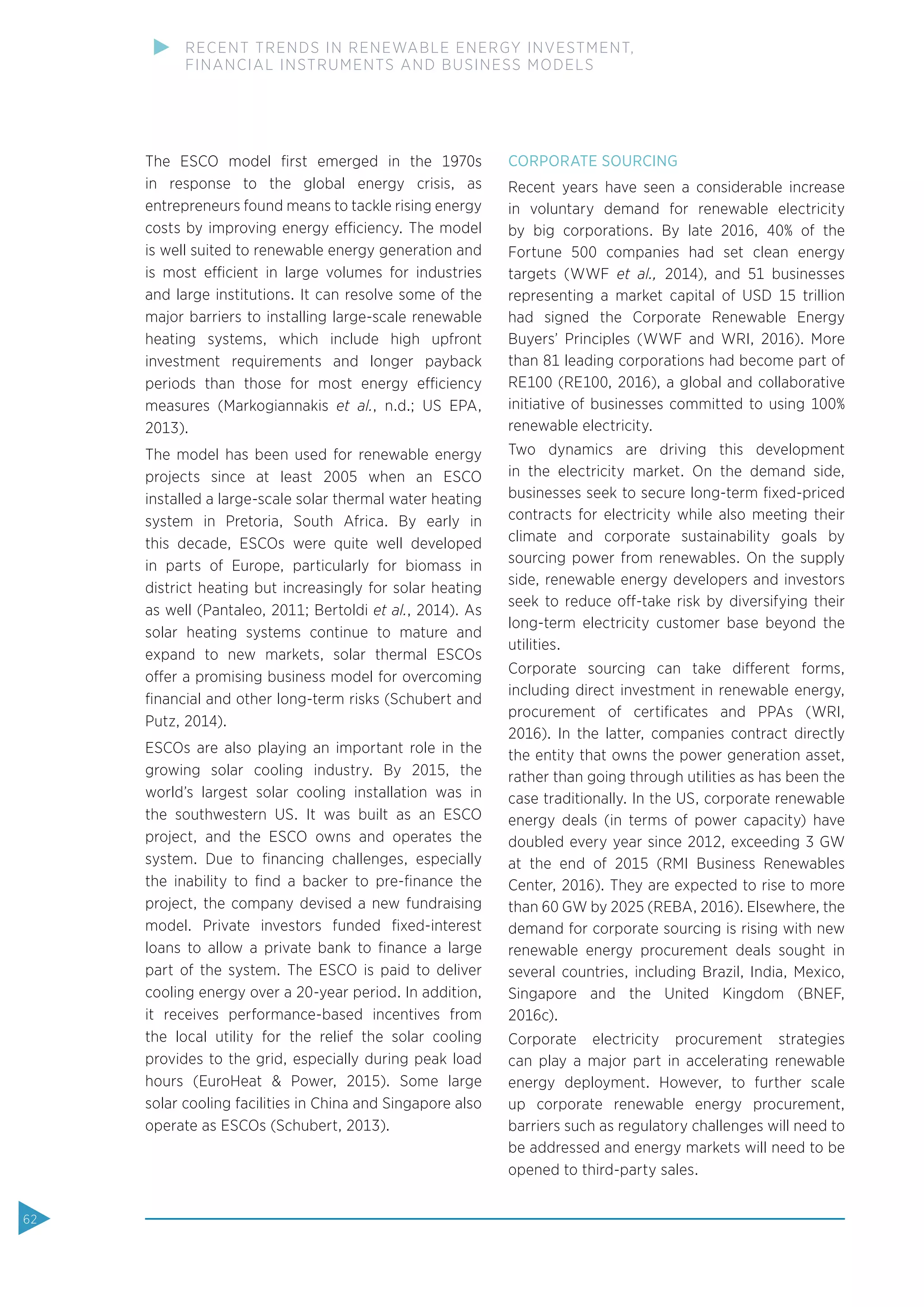 The ESCO model ﬁrst emerged in the 1970s
in response to the global energy crisis, as
entrepreneurs found means to tackle rising energy
costs by improving energy efficiency. The model
is well suited to renewable energy generation and
is most efficient in large volumes for industries
and large institutions. It can resolve some of the
major barriers to installing large-scale renewable
heating systems, which include high upfront
investment requirements and longer payback
periods than those for most energy efficiency
measures (Markogiannakis et al., n.d.; US EPA,
2013).
The model has been used for renewable energy
projects since at least 2005 when an ESCO
installed a large-scale solar thermal water heating
system in Pretoria, South Africa. By early in
this decade, ESCOs were quite well developed
in parts of Europe, particularly for biomass in
district heating but increasingly for solar heating
as well (Pantaleo, 2011; Bertoldi et al., 2014). As
solar heating systems continue to mature and
expand to new markets, solar thermal ESCOs
offer a promising business model for overcoming
ﬁnancial and other long-term risks (Schubert and
Putz, 2014).
ESCOs are also playing an important role in the
growing solar cooling industry. By 2015, the
world’s largest solar cooling installation was in
the southwestern US. It was built as an ESCO
project, and the ESCO owns and operates the
system. Due to ﬁnancing challenges, especially
the inability to ﬁnd a backer to pre-ﬁnance the
project, the company devised a new fundraising
model. Private investors funded ﬁxed-interest
loans to allow a private bank to ﬁnance a large
part of the system. The ESCO is paid to deliver
cooling energy over a 20-year period. In addition,
it receives performance-based incentives from
the local utility for the relief the solar cooling
provides to the grid, especially during peak load
hours (EuroHeat & Power, 2015). Some large
solar cooling facilities in China and Singapore also
operate as ESCOs (Schubert, 2013).
CORPORATE SOURCING
Recent years have seen a considerable increase
in voluntary demand for renewable electricity
by big corporations. By late 2016, 40% of the
Fortune 500 companies had set clean energy
targets (WWF et al., 2014), and 51 businesses
representing a market capital of USD 15 trillion
had signed the Corporate Renewable Energy
Buyers’ Principles (WWF and WRI, 2016). More
than 81 leading corporations had become part of
RE100 (RE100, 2016), a global and collaborative
initiative of businesses committed to using 100%
renewable electricity.
Two dynamics are driving this development
in the electricity market. On the demand side,
businesses seek to secure long-term ﬁxed-priced
contracts for electricity while also meeting their
climate and corporate sustainability goals by
sourcing power from renewables. On the supply
side, renewable energy developers and investors
seek to reduce off-take risk by diversifying their
long-term electricity customer base beyond the
utilities.
Corporate sourcing can take different forms,
including direct investment in renewable energy,
procurement of certiﬁcates and PPAs (WRI,
2016). In the latter, companies contract directly
the entity that owns the power generation asset,
rather than going through utilities as has been the
case traditionally. In the US, corporate renewable
energy deals (in terms of power capacity) have
doubled every year since 2012, exceeding 3 GW
at the end of 2015 (RMI Business Renewables
Center, 2016). They are expected to rise to more
than 60 GW by 2025 (REBA, 2016). Elsewhere, the
demand for corporate sourcing is rising with new
renewable energy procurement deals sought in
several countries, including Brazil, India, Mexico,
Singapore and the United Kingdom (BNEF,
2016c).
Corporate electricity procurement strategies
can play a major part in accelerating renewable
energy deployment. However, to further scale
up corporate renewable energy procurement,
barriers such as regulatory challenges will need to
be addressed and energy markets will need to be
opened to third-party sales.
62
RECENT TRENDS IN RENEWABLE ENERGY INVESTMENT,
FINANCIAL INSTRUMENTS AND BUSINESS MODELS
 