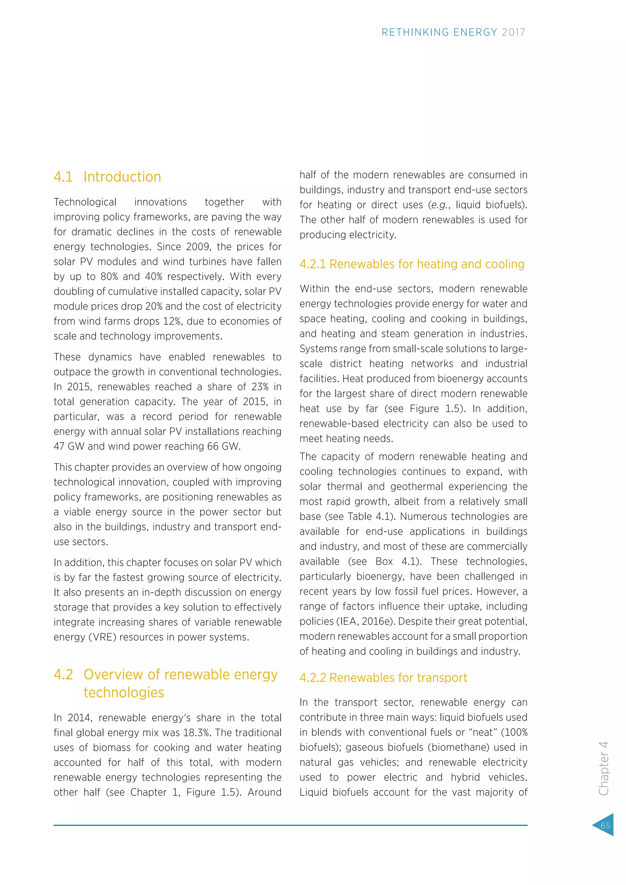 4.1 Introduction
Technological innovations together with
improving policy frameworks, are paving the way
for dramatic declines in the costs of renewable
energy technologies. Since 2009, the prices for
solar PV modules and wind turbines have fallen
by up to 80% and 40% respectively. With every
doubling of cumulative installed capacity, solar PV
module prices drop 20% and the cost of electricity
from wind farms drops 12%, due to economies of
scale and technology improvements.
These dynamics have enabled renewables to
outpace the growth in conventional technologies.
In 2015, renewables reached a share of 23% in
total generation capacity. The year of 2015, in
particular, was a record period for renewable
energy with annual solar PV installations reaching
47 GW and wind power reaching 66 GW.
This chapter provides an overview of how ongoing
technological innovation, coupled with improving
policy frameworks, are positioning renewables as
a viable energy source in the power sector but
also in the buildings, industry and transport end-
use sectors.
In addition, this chapter focuses on solar PV which
is by far the fastest growing source of electricity.
It also presents an in-depth discussion on energy
storage that provides a key solution to effectively
integrate increasing shares of variable renewable
energy (VRE) resources in power systems.
4.2 Overview of renewable energy
technologies
In 2014, renewable energy's share in the total
ﬁnal global energy mix was 18.3%. The traditional
uses of biomass for cooking and water heating
accounted for half of this total, with modern
renewable energy technologies representing the
other half (see Chapter 1, Figure 1.5). Around
half of the modern renewables are consumed in
buildings, industry and transport end-use sectors
for heating or direct uses (e.g., liquid biofuels).
The other half of modern renewables is used for
producing electricity.
4.2.1 Renewables for heating and cooling
Within the end-use sectors, modern renewable
energy technologies provide energy for water and
space heating, cooling and cooking in buildings,
and heating and steam generation in industries.
Systems range from small-scale solutions to large-
scale district heating networks and industrial
facilities. Heat produced from bioenergy accounts
for the largest share of direct modern renewable
heat use by far (see Figure 1.5). In addition,
renewable-based electricity can also be used to
meet heating needs.
The capacity of modern renewable heating and
cooling technologies continues to expand, with
solar thermal and geothermal experiencing the
most rapid growth, albeit from a relatively small
base (see Table 4.1). Numerous technologies are
available for end-use applications in buildings
and industry, and most of these are commercially
available (see Box 4.1). These technologies,
particularly bioenergy, have been challenged in
recent years by low fossil fuel prices. However, a
range of factors inﬂuence their uptake, including
policies (IEA, 2016e). Despite their great potential,
modern renewables account for a small proportion
of heating and cooling in buildings and industry.
4.2.2 Renewables for transport
In the transport sector, renewable energy can
contribute in three main ways: liquid biofuels used
in blends with conventional fuels or “neat” (100%
biofuels); gaseous biofuels (biomethane) used in
natural gas vehicles; and renewable electricity
used to power electric and hybrid vehicles.
Liquid biofuels account for the vast majority of
65
Chapter4
RETHINKING ENERGY 2017
 