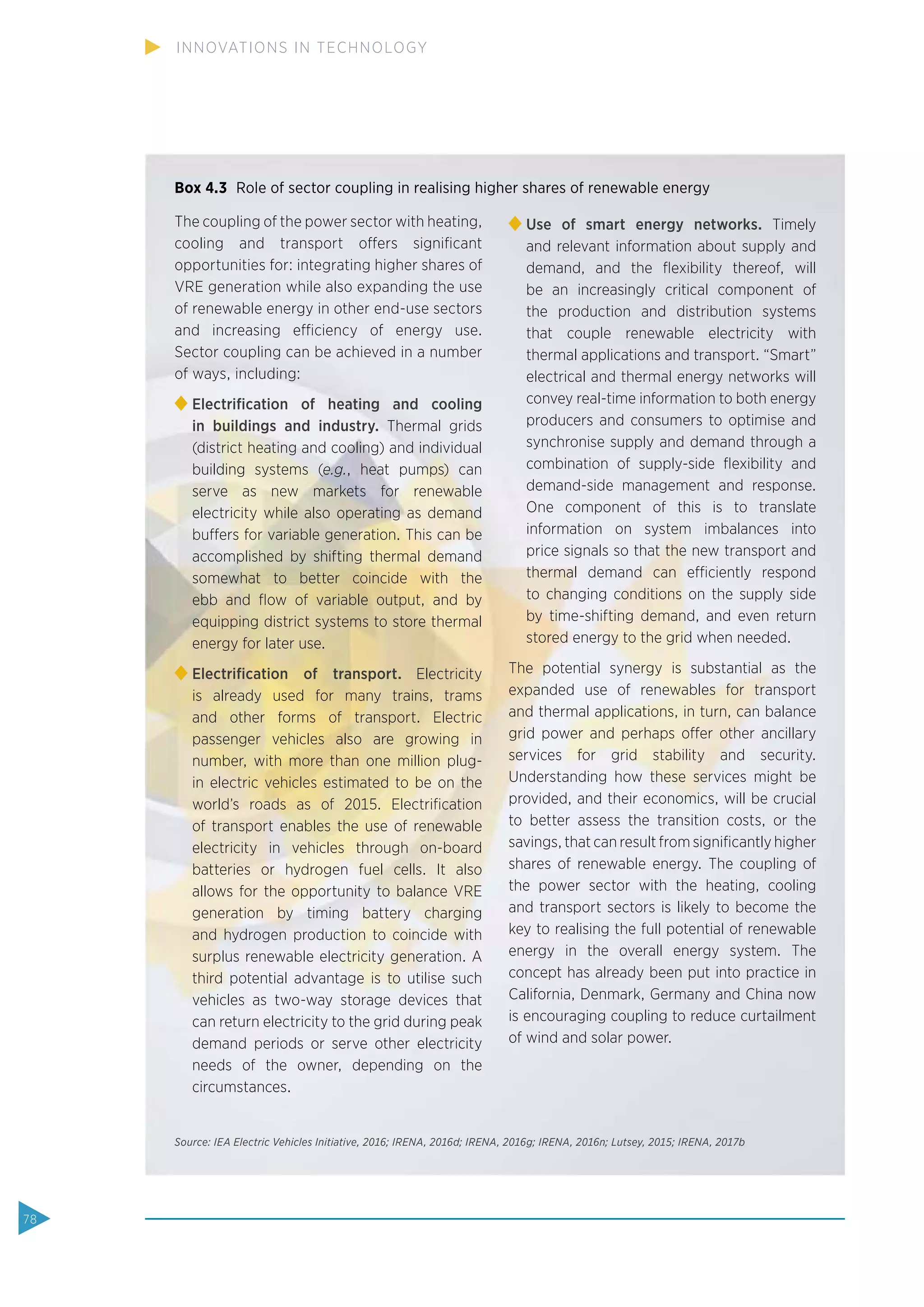 Box 4.3 Role of sector coupling in realising higher shares of renewable energy
The coupling of the power sector with heating,
cooling and transport offers signiﬁcant
opportunities for: integrating higher shares of
VRE generation while also expanding the use
of renewable energy in other end-use sectors
and increasing efficiency of energy use.
Sector coupling can be achieved in a number
of ways, including:
Electriﬁcation of heating and cooling
in buildings and industry. Thermal grids
(district heating and cooling) and individual
building systems (e.g., heat pumps) can
serve as new markets for renewable
electricity while also operating as demand
buffers for variable generation. This can be
accomplished by shifting thermal demand
somewhat to better coincide with the
ebb and ﬂow of variable output, and by
equipping district systems to store thermal
energy for later use.
Electriﬁcation of transport. Electricity
is already used for many trains, trams
and other forms of transport. Electric
passenger vehicles also are growing in
number, with more than one million plug-
in electric vehicles estimated to be on the
world’s roads as of 2015. Electriﬁcation
of transport enables the use of renewable
electricity in vehicles through on-board
batteries or hydrogen fuel cells. It also
allows for the opportunity to balance VRE
generation by timing battery charging
and hydrogen production to coincide with
surplus renewable electricity generation. A
third potential advantage is to utilise such
vehicles as two-way storage devices that
can return electricity to the grid during peak
demand periods or serve other electricity
needs of the owner, depending on the
circumstances.
Use of smart energy networks. Timely
and relevant information about supply and
demand, and the ﬂexibility thereof, will
be an increasingly critical component of
the production and distribution systems
that couple renewable electricity with
thermal applications and transport. “Smart”
electrical and thermal energy networks will
convey real-time information to both energy
producers and consumers to optimise and
synchronise supply and demand through a
combination of supply-side ﬂexibility and
demand-side management and response.
One component of this is to translate
information on system imbalances into
price signals so that the new transport and
thermal demand can efficiently respond
to changing conditions on the supply side
by time-shifting demand, and even return
stored energy to the grid when needed.
The potential synergy is substantial as the
expanded use of renewables for transport
and thermal applications, in turn, can balance
grid power and perhaps offer other ancillary
services for grid stability and security.
Understanding how these services might be
provided, and their economics, will be crucial
to better assess the transition costs, or the
savings, that can result from signiﬁcantly higher
shares of renewable energy. The coupling of
the power sector with the heating, cooling
and transport sectors is likely to become the
key to realising the full potential of renewable
energy in the overall energy system. The
concept has already been put into practice in
California, Denmark, Germany and China now
is encouraging coupling to reduce curtailment
of wind and solar power.
Source: IEA Electric Vehicles Initiative, 2016; IRENA, 2016d; IRENA, 2016g; IRENA, 2016n; Lutsey, 2015; IRENA, 2017b
78
INNOVATIONS IN TECHNOLOGY
 