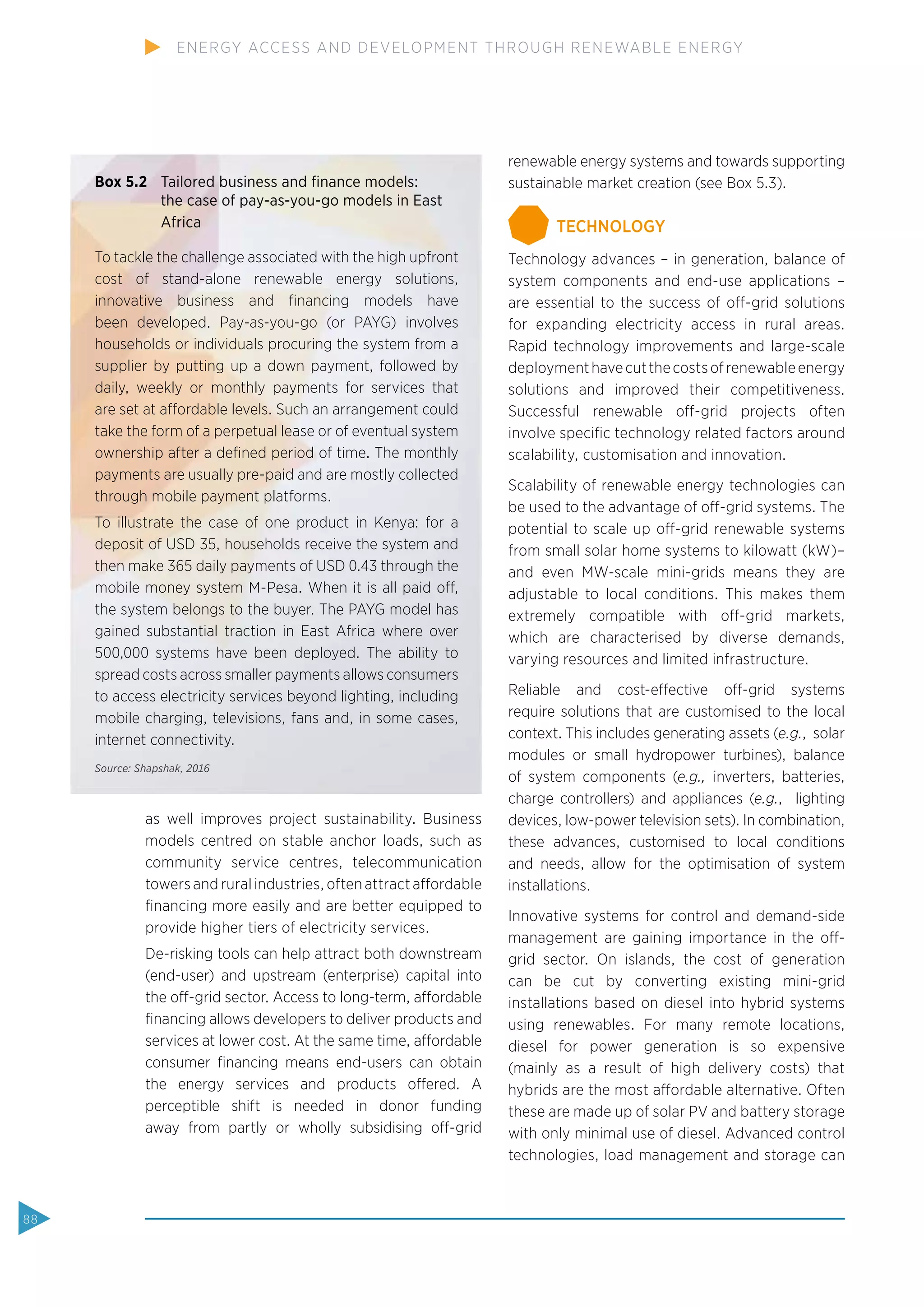 as well improves project sustainability. Business
models centred on stable anchor loads, such as
community service centres, telecommunication
towers and rural industries, often attract affordable
ﬁnancing more easily and are better equipped to
provide higher tiers of electricity services.
De-risking tools can help attract both downstream
(end-user) and upstream (enterprise) capital into
the off-grid sector. Access to long-term, affordable
ﬁnancing allows developers to deliver products and
services at lower cost. At the same time, affordable
consumer ﬁnancing means end-users can obtain
the energy services and products offered. A
perceptible shift is needed in donor funding
away from partly or wholly subsidising off-grid
renewable energy systems and towards supporting
sustainable market creation (see Box 5.3).
TECHNOLOGY
Technology advances – in generation, balance of
system components and end-use applications –
are essential to the success of off-grid solutions
for expanding electricity access in rural areas.
Rapid technology improvements and large-scale
deploymenthavecutthecostsofrenewableenergy
solutions and improved their competitiveness.
Successful renewable off-grid projects often
involve speciﬁc technology related factors around
scalability, customisation and innovation.
Scalability of renewable energy technologies can
be used to the advantage of off-grid systems. The
potential to scale up off-grid renewable systems
from small solar home systems to kilowatt (kW)–
and even MW-scale mini-grids means they are
adjustable to local conditions. This makes them
extremely compatible with off-grid markets,
which are characterised by diverse demands,
varying resources and limited infrastructure.
Reliable and cost-effective off-grid systems
require solutions that are customised to the local
context. This includes generating assets (e.g., solar
modules or small hydropower turbines), balance
of system components (e.g., inverters, batteries,
charge controllers) and appliances (e.g., lighting
devices, low-power television sets). In combination,
these advances, customised to local conditions
and needs, allow for the optimisation of system
installations.
Innovative systems for control and demand-side
management are gaining importance in the off-
grid sector. On islands, the cost of generation
can be cut by converting existing mini-grid
installations based on diesel into hybrid systems
using renewables. For many remote locations,
diesel for power generation is so expensive
(mainly as a result of high delivery costs) that
hybrids are the most affordable alternative. Often
these are made up of solar PV and battery storage
with only minimal use of diesel. Advanced control
technologies, load management and storage can
Box 5.2 Tailored business and ﬁnance models:
the case of pay-as-you-go models in East
Africa
To tackle the challenge associated with the high upfront
cost of stand-alone renewable energy solutions,
innovative business and ﬁnancing models have
been developed. Pay-as-you-go (or PAYG) involves
households or individuals procuring the system from a
supplier by putting up a down payment, followed by
daily, weekly or monthly payments for services that
are set at affordable levels. Such an arrangement could
take the form of a perpetual lease or of eventual system
ownership after a deﬁned period of time. The monthly
payments are usually pre-paid and are mostly collected
through mobile payment platforms.
To illustrate the case of one product in Kenya: for a
deposit of USD 35, households receive the system and
then make 365 daily payments of USD 0.43 through the
mobile money system M-Pesa. When it is all paid off,
the system belongs to the buyer. The PAYG model has
gained substantial traction in East Africa where over
500,000 systems have been deployed. The ability to
spread costs across smaller payments allows consumers
to access electricity services beyond lighting, including
mobile charging, televisions, fans and, in some cases,
internet connectivity.
Source: Shapshak, 2016
88
ENERGY ACCESS AND DEVELOPMENT THROUGH RENEWABLE ENERGY
 