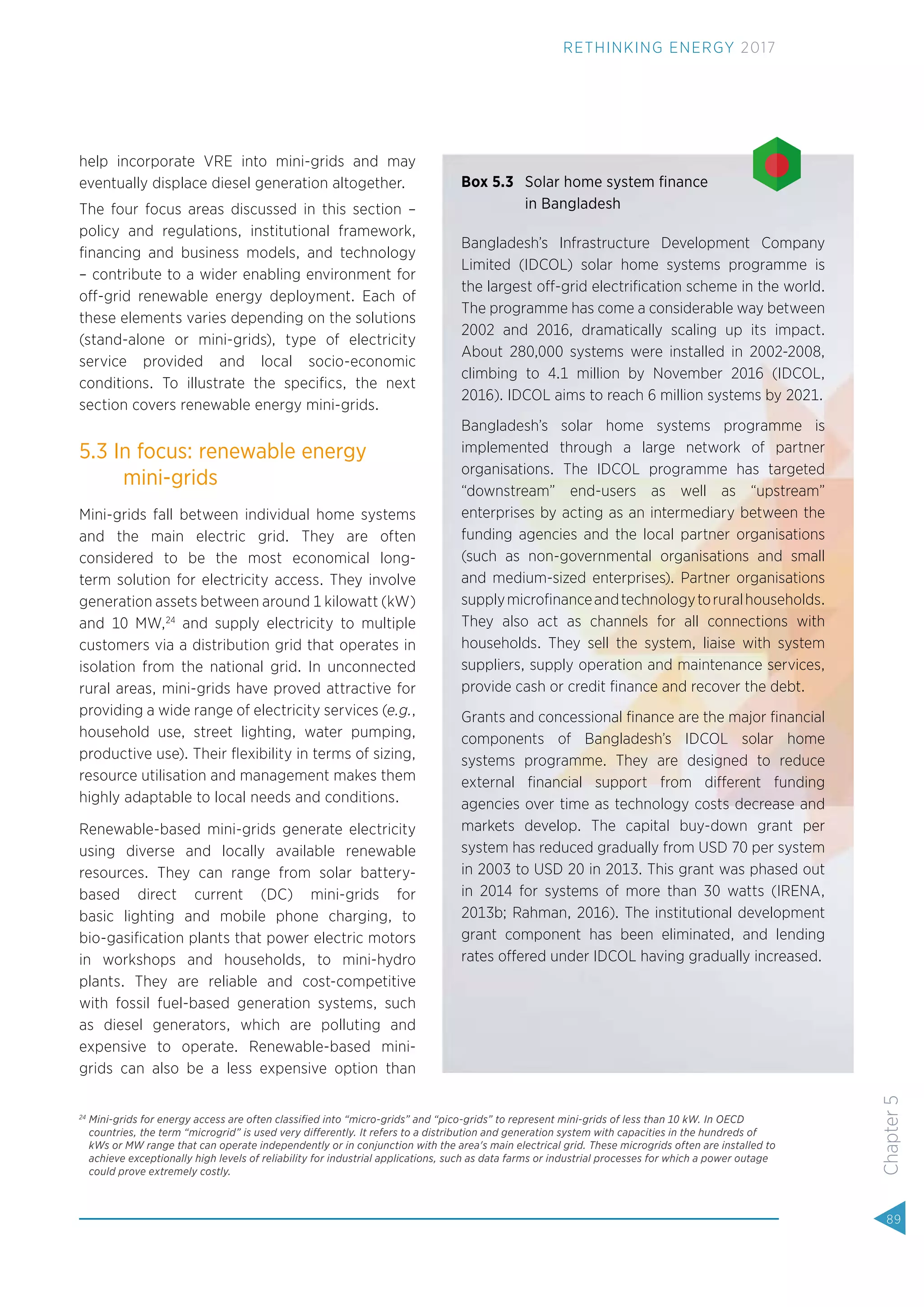 help incorporate VRE into mini-grids and may
eventually displace diesel generation altogether.
The four focus areas discussed in this section –
policy and regulations, institutional framework,
ﬁnancing and business models, and technology
– contribute to a wider enabling environment for
off-grid renewable energy deployment. Each of
these elements varies depending on the solutions
(stand-alone or mini-grids), type of electricity
service provided and local socio-economic
conditions. To illustrate the speciﬁcs, the next
section covers renewable energy mini-grids.
5.3 In focus: renewable energy
mini-grids
Mini-grids fall between individual home systems
and the main electric grid. They are often
considered to be the most economical long-
term solution for electricity access. They involve
generation assets between around 1 kilowatt (kW)
and 10 MW,24
and supply electricity to multiple
customers via a distribution grid that operates in
isolation from the national grid. In unconnected
rural areas, mini-grids have proved attractive for
providing a wide range of electricity services (e.g.,
household use, street lighting, water pumping,
productive use). Their ﬂexibility in terms of sizing,
resource utilisation and management makes them
highly adaptable to local needs and conditions.
Renewable-based mini-grids generate electricity
using diverse and locally available renewable
resources. They can range from solar battery-
based direct current (DC) mini-grids for
basic lighting and mobile phone charging, to
bio-gasiﬁcation plants that power electric motors
in workshops and households, to mini-hydro
plants. They are reliable and cost-competitive
with fossil fuel-based generation systems, such
as diesel generators, which are polluting and
expensive to operate. Renewable-based mini-
grids can also be a less expensive option than
Box 5.3 Solar home system ﬁnance
in Bangladesh
Bangladesh’s Infrastructure Development Company
Limited (IDCOL) solar home systems programme is
the largest off-grid electriﬁcation scheme in the world.
The programme has come a considerable way between
2002 and 2016, dramatically scaling up its impact.
About 280,000 systems were installed in 2002-2008,
climbing to 4.1 million by November 2016 (IDCOL,
2016). IDCOL aims to reach 6 million systems by 2021.
Bangladesh’s solar home systems programme is
implemented through a large network of partner
organisations. The IDCOL programme has targeted
“downstream” end-users as well as “upstream”
enterprises by acting as an intermediary between the
funding agencies and the local partner organisations
(such as non-governmental organisations and small
and medium-sized enterprises). Partner organisations
supplymicroﬁnanceandtechnologytoruralhouseholds.
They also act as channels for all connections with
households. They sell the system, liaise with system
suppliers, supply operation and maintenance services,
provide cash or credit ﬁnance and recover the debt.
Grants and concessional ﬁnance are the major ﬁnancial
components of Bangladesh’s IDCOL solar home
systems programme. They are designed to reduce
external ﬁnancial support from different funding
agencies over time as technology costs decrease and
markets develop. The capital buy-down grant per
system has reduced gradually from USD 70 per system
in 2003 to USD 20 in 2013. This grant was phased out
in 2014 for systems of more than 30 watts (IRENA,
2013b; Rahman, 2016). The institutional development
grant component has been eliminated, and lending
rates offered under IDCOL having gradually increased.
24
Mini-grids for energy access are often classiﬁed into “micro-grids” and “pico-grids” to represent mini-grids of less than 10 kW. In OECD
countries, the term “microgrid” is used very differently. It refers to a distribution and generation system with capacities in the hundreds of
kWs or MW range that can operate independently or in conjunction with the area's main electrical grid. These microgrids often are installed to
achieve exceptionally high levels of reliability for industrial applications, such as data farms or industrial processes for which a power outage
could prove extremely costly.
89
Chapter5
RETHINKING ENERGY 2017
 