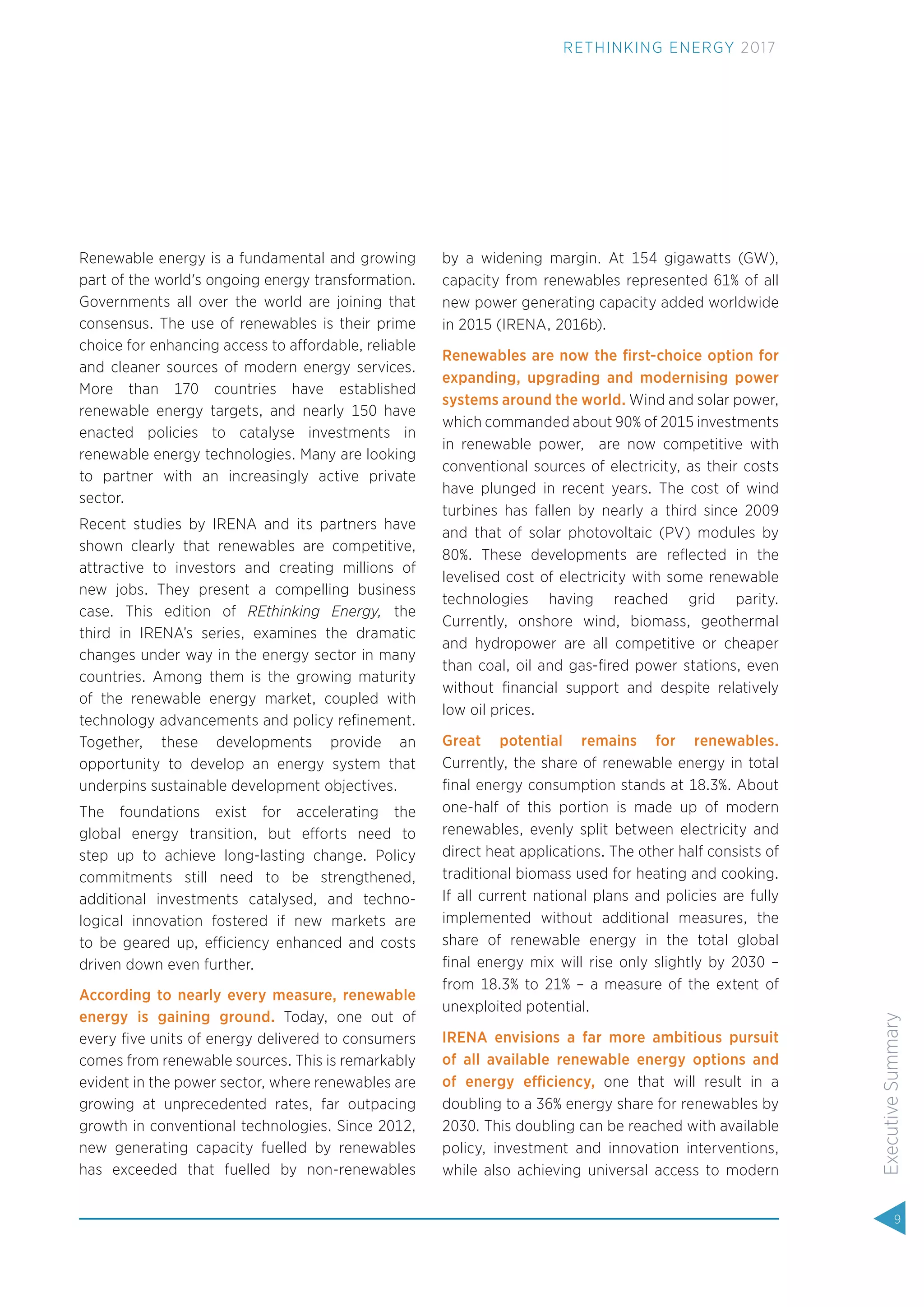 Renewable energy is a fundamental and growing
part of the world's ongoing energy transformation.
Governments all over the world are joining that
consensus. The use of renewables is their prime
choice for enhancing access to affordable, reliable
and cleaner sources of modern energy services.
More than 170 countries have established
renewable energy targets, and nearly 150 have
enacted policies to catalyse investments in
renewable energy technologies. Many are looking
to partner with an increasingly active private
sector.
Recent studies by IRENA and its partners have
shown clearly that renewables are competitive,
attractive to investors and creating millions of
new jobs. They present a compelling business
case. This edition of REthinking Energy, the
third in IRENA’s series, examines the dramatic
changes under way in the energy sector in many
countries. Among them is the growing maturity
of the renewable energy market, coupled with
technology advancements and policy reﬁnement.
Together, these developments provide an
opportunity to develop an energy system that
underpins sustainable development objectives.
The foundations exist for accelerating the
global energy transition, but efforts need to
step up to achieve long-lasting change. Policy
commitments still need to be strengthened,
additional investments catalysed, and techno-
logical innovation fostered if new markets are
to be geared up, efficiency enhanced and costs
driven down even further.
According to nearly every measure, renewable
energy is gaining ground. Today, one out of
every ﬁve units of energy delivered to consumers
comes from renewable sources. This is remarkably
evident in the power sector, where renewables are
growing at unprecedented rates, far outpacing
growth in conventional technologies. Since 2012,
new generating capacity fuelled by renewables
has exceeded that fuelled by non-renewables
by a widening margin. At 154 gigawatts (GW),
capacity from renewables represented 61% of all
new power generating capacity added worldwide
in 2015 (IRENA, 2016b).
Renewables are now the ﬁrst-choice option for
expanding, upgrading and modernising power
systems around the world. Wind and solar power,
which commanded about 90% of 2015 investments
in renewable power, are now competitive with
conventional sources of electricity, as their costs
have plunged in recent years. The cost of wind
turbines has fallen by nearly a third since 2009
and that of solar photovoltaic (PV) modules by
80%. These developments are reﬂected in the
levelised cost of electricity with some renewable
technologies having reached grid parity.
Currently, onshore wind, biomass, geothermal
and hydropower are all competitive or cheaper
than coal, oil and gas-ﬁred power stations, even
without ﬁnancial support and despite relatively
low oil prices.
Great potential remains for renewables.
Currently, the share of renewable energy in total
ﬁnal energy consumption stands at 18.3%. About
one-half of this portion is made up of modern
renewables, evenly split between electricity and
direct heat applications. The other half consists of
traditional biomass used for heating and cooking.
If all current national plans and policies are fully
implemented without additional measures, the
share of renewable energy in the total global
ﬁnal energy mix will rise only slightly by 2030 –
from 18.3% to 21% – a measure of the extent of
unexploited potential.
IRENA envisions a far more ambitious pursuit
of all available renewable energy options and
of energy efficiency, one that will result in a
doubling to a 36% energy share for renewables by
2030. This doubling can be reached with available
policy, investment and innovation interventions,
while also achieving universal access to modern
9
ExecutiveSummary
RETHINKING ENERGY 2017
 