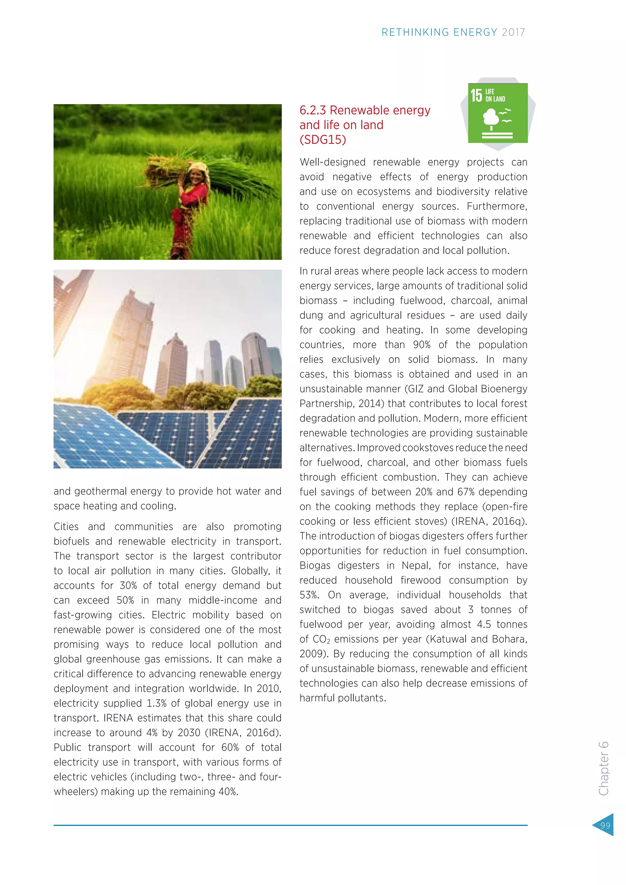 and geothermal energy to provide hot water and
space heating and cooling.
Cities and communities are also promoting
biofuels and renewable electricity in transport.
The transport sector is the largest contributor
to local air pollution in many cities. Globally, it
accounts for 30% of total energy demand but
can exceed 50% in many middle-income and
fast-growing cities. Electric mobility based on
renewable power is considered one of the most
promising ways to reduce local pollution and
global greenhouse gas emissions. It can make a
critical difference to advancing renewable energy
deployment and integration worldwide. In 2010,
electricity supplied 1.3% of global energy use in
transport. IRENA estimates that this share could
increase to around 4% by 2030 (IRENA, 2016d).
Public transport will account for 60% of total
electricity use in transport, with various forms of
electric vehicles (including two-, three- and four-
wheelers) making up the remaining 40%.
6.2.3 Renewable energy
and life on land
(SDG15)
Well-designed renewable energy projects can
avoid negative effects of energy production
and use on ecosystems and biodiversity relative
to conventional energy sources. Furthermore,
replacing traditional use of biomass with modern
renewable and efficient technologies can also
reduce forest degradation and local pollution.
In rural areas where people lack access to modern
energy services, large amounts of traditional solid
biomass – including fuelwood, charcoal, animal
dung and agricultural residues – are used daily
for cooking and heating. In some developing
countries, more than 90% of the population
relies exclusively on solid biomass. In many
cases, this biomass is obtained and used in an
unsustainable manner (GIZ and Global Bioenergy
Partnership, 2014) that contributes to local forest
degradation and pollution. Modern, more efficient
renewable technologies are providing sustainable
alternatives. Improved cookstoves reduce the need
for fuelwood, charcoal, and other biomass fuels
through efficient combustion. They can achieve
fuel savings of between 20% and 67% depending
on the cooking methods they replace (open-ﬁre
cooking or less efficient stoves) (IRENA, 2016q).
The introduction of biogas digesters offers further
opportunities for reduction in fuel consumption.
Biogas digesters in Nepal, for instance, have
reduced household ﬁrewood consumption by
53%. On average, individual households that
switched to biogas saved about 3 tonnes of
fuelwood per year, avoiding almost 4.5 tonnes
of CO2 emissions per year (Katuwal and Bohara,
2009). By reducing the consumption of all kinds
of unsustainable biomass, renewable and efficient
technologies can also help decrease emissions of
harmful pollutants.
Source:www.globalgoals.org (accessed September 21, 2015)
99
Chapter6
RETHINKING ENERGY 2017
 