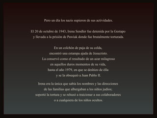 Pero un día los nazis supieron de sus actividades. El 20 de octubre de 1943, Irena Sendler fue detenida por la Gestapo  y llevada a la prisión de Pawiak donde fue brutalmente torturada. En un colchón de paja de su celda,  encontró una estampa ajada de Jesucristo. La conservó como el resultado de un azar milagroso  en aquellos duros momentos de su vida,  hasta el año 1979, en que se deshizo de élla  y se la obsequió a Juan Pablo II. Irena era la única que sabía los nombres y las direcciones  de las familias que albergaban a los niños judíos;  soportó la tortura y se rehusó a traicionar a sus colaboradores  o a cualquiera de los niños ocultos. 