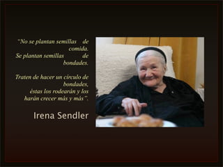 “No se plantan semillas de
                     comida.
Se plantan semillas       de
                   bondades.

Traten de hacer un círculo de
                    bondades,
      éstas los rodearán y los
   harán crecer más y más”.

       Irena Sendler
 