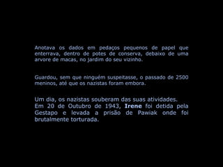 Anotava os dados em pedaços pequenos de papel que enterrava, dentro de potes de conserva, debaixo de uma arvore de macas, no jardim do seu vizinho. Guardou, sem que ninguém suspeitasse, o passado de 2500 meninos, até que os nazistas foram embora. Um dia, os nazistas souberam das suas atividades. Em 20 de Outubro de 1943,  Irene  foi detida pela Gestapo e levada a prisão de Pawiak onde foi brutalmente torturada. 
