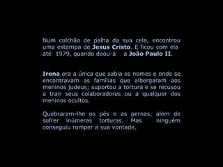 Num colchão de palha da sua cela, encontrou uma estampa de  Jesus Cristo . E ficou com ela  até  1979, quando doou-a  a  João Paulo II . Irena  era a única que sabia os nomes e onde se encontravam as famílias que albergaram aos meninos judeus; suportou a tortura e se recusou a trair seus colaboradores ou a qualquer dos meninos ocultos.  Quebraram-lhe os pés e as pernas, alem de sofrer inúmeras torturas. Mas  ninguém conseguiu romper a sua vontade.  