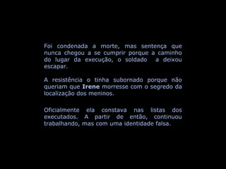 Foi condenada a morte, mas sentença que nunca chegou a se cumprir porque a caminho do lugar da execução, o soldado  a deixou escapar. A resistência o tinha subornado porque não queriam que  Irene  morresse com o segredo da localização dos meninos. Oficialmente ela constava nas listas dos executados. A partir de então, continuou trabalhando, mas com uma identidade falsa. 