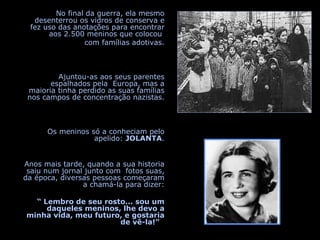 No final da guerra, ela mesmo desenterrou os vidros de conserva e fez uso das anotações para encontrar aos 2.500 meninos que colocou  com famílias adotivas. Ajuntou-as aos seus parentes espalhados pela  Europa, mas a maioria tinha perdido as suas famílias nos campos de concentração nazistas. Os meninos só a conheciam pelo apelido:  JOLANTA . Anos mais tarde, quando a sua historia saiu num jornal junto com  fotos suas, da época, diversas pessoas começaram a chamá-la para dizer: “  Lembro de seu rosto... sou um daqueles meninos, lhe devo a minha vida, meu futuro, e gostaria de vê-la!”   