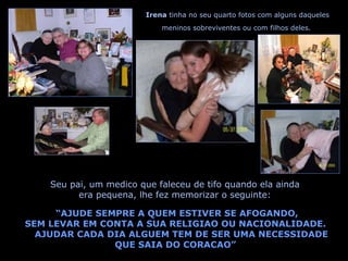 Seu pai, um medico que faleceu de tifo quando ela ainda era pequena, lhe fez memorizar o seguinte: Irena  tinha no seu quarto fotos com alguns daqueles meninos sobreviventes ou com filhos deles. “ AJUDE SEMPRE A QUEM ESTIVER SE AFOGANDO, SEM LEVAR EM CONTA A SUA RELIGIAO OU NACIONALIDADE. AJUDAR CADA DIA ALGUEM TEM DE SER UMA NECESSIDADE QUE SAIA DO CORACAO” 