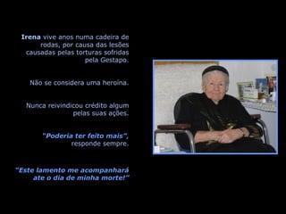 Irena  vive anos numa cadeira de rodas, por causa das lesões causadas pelas torturas sofridas pela Gestapo. Não se considera uma heroína. Nunca reivindicou crédito algum pelas suas ações. “ Poderia ter feito mais” ,  responde sempre. “ Este lamento me acompanhará ate o dia de minha morte!” 