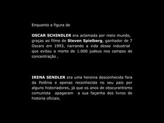Enquanto a figura de  OSCAR SCHINDLER  era aclamada por meio mundo,  graças ao filme de  Steven Spielberg , ganhador de 7 Oscars em 1993, narrando a vida desse industrial  que evitou a morte de 1.000 judeus nos campos de concentração ,  IRENA SENDLER  era uma heroina desconhecida fora da Polônia e apenas reconhecida no seu pais por alguns historiadores, já que os anos de obscurantismo comunista  apagaram  a sua façanha dos livros de historia oficiais. 