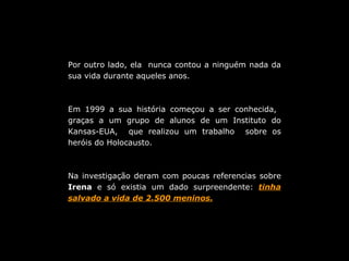 Por outro lado, ela  nunca contou a ninguém nada da sua vida durante aqueles anos. Em 1999 a sua história começou a ser conhecida,  graças a um grupo de alunos de um Instituto do Kansas-EUA,  que realizou um trabalho  sobre os heróis do Holocausto. Na investigação deram com poucas referencias sobre  Irena  e só existia um dado surpreendente:  tinha salvado a vida de 2.500 meninos. 