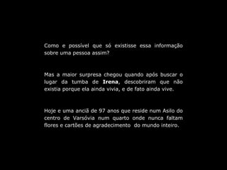 Como e possível que só existisse essa informação sobre uma pessoa assim? Mas a maior surpresa chegou quando após buscar o lugar da tumba de  Irena , descobriram que não existia porque ela ainda vivia, e de fato ainda vive. Hoje e uma anciã de 97 anos que reside num Asilo do centro de Varsóvia num quarto onde nunca faltam flores e cartões de agradecimento  do mundo inteiro. 