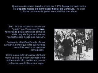 Quando a Alemanha invadiu o pais em 1939,  Irena  era enfermeira no  Departamento de Bem-estar Social de Varsóvia ,  no qual cuidava das salas de jantar comunitárias da cidade. Em 1942 os nazistas criaram um “gueto” em Varsóvia e  Irena , horrorizada pelas condições como se vivia naquele lugar uniu-se ao “Conselho para Ajuda aos Judeus”. Conseguiu identificações da oficina sanitária, sendo que uma das tarefas era a luta contra as doenças contagiosas.  Como os alemães invasores tinham medo de que se desencadeasse uma epidemia de tifo, aceitavam que os poloneses controlassem o lugar .  