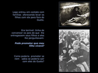 Logo entrou em contato com famílias  oferecendo levar os filhos com ela para fora do Gueto. Era terrível: tinha de convencer os pais de que  lhe entregassem seus filhos e eles lhe perguntavam: Pode prometer que meu filho viverá? Como poderia  prometer se nem  sabia se poderia sair com eles do Gueto? 