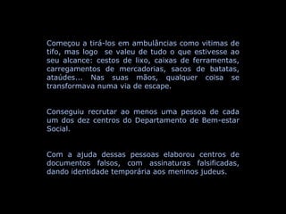 Começou a tirá-los em ambulâncias como vitimas de tifo, mas logo  se valeu de tudo o que estivesse ao seu alcance: cestos de lixo, caixas de ferramentas, carregamentos de mercadorias, sacos de batatas, ataúdes... Nas suas mãos, qualquer coisa se transformava numa via de escape. Conseguiu recrutar ao menos uma pessoa de cada um dos dez centros do Departamento de Bem-estar Social. Com a ajuda dessas pessoas elaborou centros de documentos falsos, com assinaturas falsificadas, dando identidade temporária aos meninos judeus. 