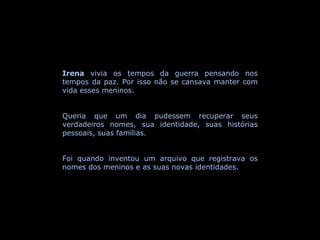 Irena  vivia os tempos da guerra pensando nos tempos da paz. Por isso não se cansava manter com vida esses meninos.  Queria que um dia pudessem recuperar seus verdadeiros nomes, sua identidade, suas histórias pessoais, suas famílias.  Foi quando inventou um arquivo que registrava os nomes dos meninos e as suas novas identidades. 