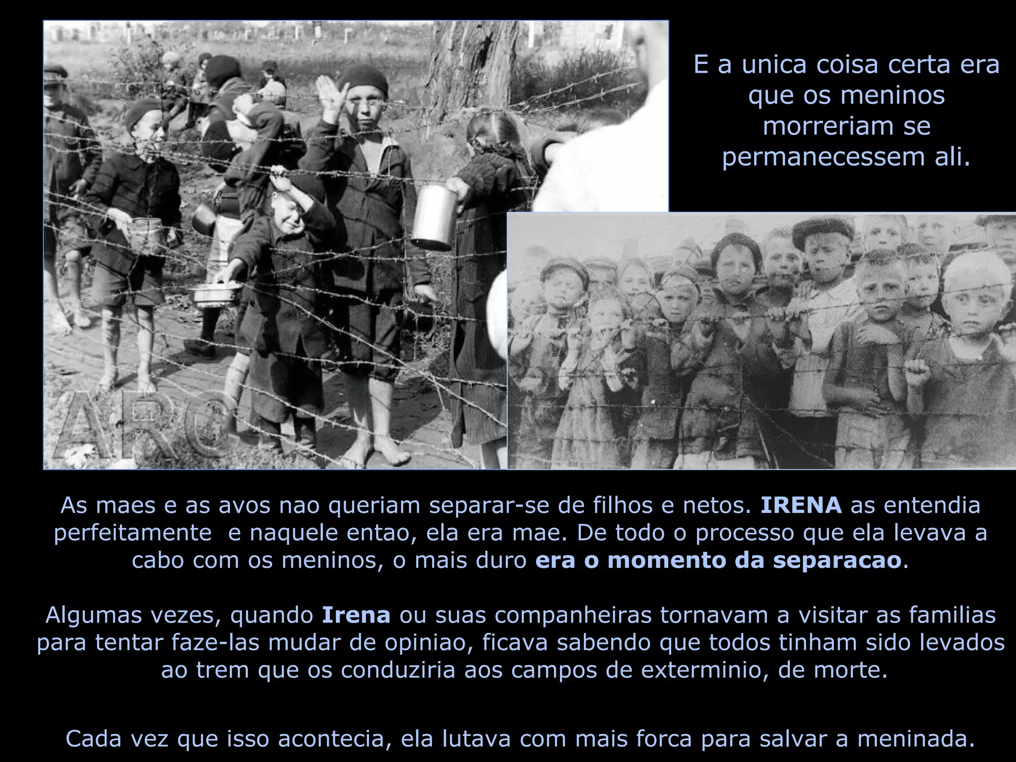 As maes e as avos nao queriam separar-se de filhos e netos.  IRENA  as entendia perfeitamente  e naquele entao, ela era mae. De todo o processo que ela levava a cabo com os meninos, o mais duro  era o momento da separacao . Algumas vezes, quando  Irena  ou suas companheiras tornavam a visitar as familias  para tentar faze-las mudar de opiniao, ficava sabendo que todos tinham sido levados  ao trem que os conduziria aos campos de exterminio, de morte. Cada vez que isso acontecia, ela lutava com mais forca para salvar a meninada. E a unica coisa certa era que os meninos morreriam se permanecessem ali. 