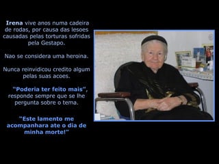 Irena  vive anos numa cadeira de rodas, por causa das lesoes causadas pelas torturas sofridas pela Gestapo. Nao se considera uma heroina. Nunca reinvidicou credito algum pelas suas acoes. “ Poderia ter feito mais” , responde sempre que se lhe pergunta sobre o tema. “ Este lamento me acompanhara ate o dia de minha morte!” 