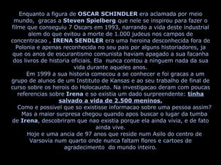 Enquanto a figura de  OSCAR SCHINDLER  era aclamada por meio mundo,  gracas a  Steven Spielberg  que nele se inspirou para fazer o filme que conseguiu 7 Oscars em 1993, narrando a vida deste industrial alem do que evitou a morte de 1.000 judeus nos campos de concentracao ,  IRENA SENDLER  era uma heroina desconhecida fora de Polonia e apenas reconhecida no seu pais por alguns historiadores, ja que os anos de escurantismo comunista haviam apagado a sua facanha dos livros de historia oficiais. Ela  nunca contou a ninguem nada da sua vida durante aqueles anos. Em 1999 a sua historia comecou a se conhecer e foi gracas a um grupo de alunos de um Instituto de Kansas e ao seu trabalho de final de curso sobre os herois do Holocausto. Na investigacao deram com poucas referencias sobre  Irena  e so existia um dado surpreendente:  tinha salvado a vida de 2.500 meninos. Como e possivel que so existisse informacao sobre uma pessoa assim? Mas a maior surpresa chegou quando apos buscar o lugar da tumba de  Irena , descobriram que nao existia porque ela ainda vivia, e de fato ainda vive. Hoje e uma ancia de 97 anos que reside num Asilo do centro de Varsovia num quarto onde nunca faltam flores e cartoes de agradecimento  do mundo inteiro. 