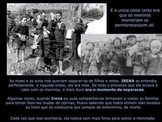As maes e as avos nao queriam separar-se de filhos e netos.  IRENA  as entendia perfeitamente  e naquele entao, ela era mae. De todo o processo que ela levava a cabo com os meninos, o mais duro  era o momento da separacao . Algumas vezes, quando  Irena  ou suas companheiras tornavam a visitar as familias  para tentar faze-las mudar de opiniao, ficava sabendo que todos tinham sido levados  ao trem que os conduziria aos campos de exterminio, de morte. Cada vez que isso acontecia, ela lutava com mais forca para salvar a meninada. E a unica coisa certa era que os meninos morreriam se permanecessem ali. 