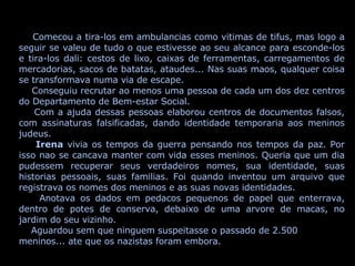 Comecou a tira-los em ambulancias como vitimas de tifus, mas logo a seguir se valeu de tudo o que estivesse ao seu alcance para esconde-los e tira-los dali: cestos de lixo, caixas de ferramentas, carregamentos de mercadorias, sacos de batatas, ataudes... Nas suas maos, qualquer coisa se transformava numa via de escape. Conseguiu recrutar ao menos uma pessoa de cada um dos dez centros do Departamento de Bem-estar Social. Com a ajuda dessas pessoas elaborou centros de documentos falsos, com assinaturas falsificadas, dando identidade temporaria aos meninos judeus. Irena  vivia os tempos da guerra pensando nos tempos da paz. Por isso nao se cancava manter com vida esses meninos. Queria que um dia pudessem recuperar seus verdadeiros nomes, sua identidade, suas historias pessoais, suas familias. Foi quando inventou um arquivo que registrava os nomes dos meninos e as suas novas identidades. Anotava os dados em pedacos pequenos de papel que enterrava, dentro de potes de conserva, debaixo de uma arvore de macas, no jardim do seu vizinho. Aguardou sem que ninguem suspeitasse o passado de 2.500 meninos... ate que os nazistas foram embora. 