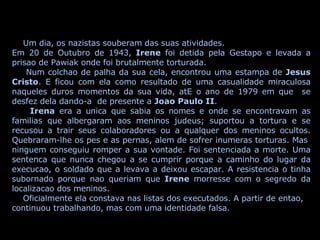 Um dia, os nazistas souberam das suas atividades. Em 20 de Outubro de 1943,  Irene  foi detida pela Gestapo e levada a prisao de Pawiak onde foi brutalmente torturada. Num colchao de palha da sua cela, encontrou uma estampa de  Jesus Cristo . E ficou com ela como resultado de uma casualidade miraculosa naqueles duros momentos da sua vida, atE o ano de 1979 em que  se desfez dela dando-a  de presente a  Joao Paulo II . Irena  era a unica que sabia os nomes e onde se encontravam as familias que albergaram aos meninos judeus; suportou a tortura e se recusou a trair seus colaboradores ou a qualquer dos meninos ocultos. Quebraram-lhe os pes e as pernas, alem de sofrer inumeras torturas. Mas  ninguem conseguiu romper a sua vontade. Foi sentenciada a morte. Uma sentenca que nunca chegou a se cumprir porque a caminho do lugar da execucao, o soldado que a levava a deixou escapar. A resistencia o tinha subornado porque nao queriam que  Irene  morresse com o segredo da localizacao dos meninos. Oficialmente ela constava nas listas dos executados. A partir de entao, continuou trabalhando, mas com uma identidade falsa. 