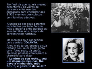 No final da guerra, ela mesmo desenterrou os vidros de conserva e fez uso das anotacoes para encontrar aos 2.500 meninos que colocou  com familias adotivas. Ajuntou-as aos seus parentes espalhados por toda Europa, mas a maioria tinha perdido as suas familias nos campos de concentracao nazistas. Os meninos so a conheciam pelo apelido:  JOLANTA . Anos mais tarde, quando a sua historia saiu num jornal junto com  fotos suas, da epoca, diversas pessoas comecaram a chama-la para dizer:  “  Lembro de seu rosto... sou um daqueles meninos, lhe devo a minha vida, meu futuro, e gostaria de ve-la!”   