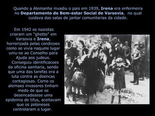 Quando a Alemanha invadiu o pais em 1939,  Irena  era enfermeira no  Departamento de Bem-estar Social de Varsovia ,  no qual cuidava das salas de jantar comunitarias da cidade. Em 1942 os nazistas criaram um “ghetto” em Varsovia e  Irena , horrorizada pelas condicoes como se vivia naquele lugar uniu-se ao Conselho para Ajuda aos judeus. Conseguiu identificacoes da oficina sanitaria, sendo que uma das tarefas era a luta contra as doencas contagiosas. Como os alemaes invasores tinham medo de que se desencadeasse uma epidemia de tifus, aceitavam que os poloneses controlaram o lugar.  