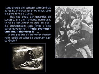 Logo entrou em contato com familias as quais oferecia levar os filhos com ela para fora do Gueto. Mas nao podia dar garantias de sucesso. Era um momento horroroso, tinha de convencer os pais de que  lhe entregassem seus filhos e eles perguntavam-lhe:  “Pode prometer que meu filho vivera?.....” O que poderia se prometer quando nem  podia se saber se poderiam sair do Gueto? 