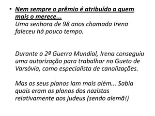 Nem sempre o prêmio é atribuído a quem mais o merece... Uma senhora de 98 anos chamada Irena faleceu há pouco tempo.  Durante a 2ª Guerra Mundial, Irena conseguiu uma autorização para trabalhar no Gueto de Varsóvia, como especialista de canalizações. Mas os seus planos iam mais além... Sabia quais eram os planos dos nazistas relativamente aos judeus (sendo alemã!)