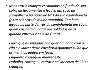 Irena trazia crianças escondidas no fundo da sua caixa de ferramentas e levava um saco de sarapilheira na parte de trás da sua caminhoneta (para crianças de maior tamanho). Também levava na parte de trás da caminhoneta um cão a quem ensinara a ladrar aos soldados nazis quando entrava e saia do Gueto.   Claro que os soldados não queriam nada com o cão e o ladrar deste encobriria qualquer ruído que os meninos pudessem fazer. Enquanto conseguiu manter este trabalho, conseguiu retirar e salvar cerca de 2500 crianças.