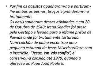 Por fim os nazistas apanharam-na e partiram-lhe ambas as pernas, braços e prenderam-na brutalmente.   Os nazis souberam dessas atividades e em 20 de Outubro de 1943; IrenaSendler foi presa pela Gestapo e levada para a infame prisão de Pawiak onde foi brutalmente torturada. Num colchão de palha encontrou uma pequena estampa de Jesus Misericordioso com a inscrição: “Jesus, em Vós confio”, e conservou-a consigo até 1979, quando a ofereceu ao Papa João Paulo II.