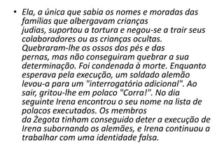 Ela, a única que sabia os nomes e moradas das famílias que albergavam crianças judias, suportou a tortura e negou-se a trair seus colaboradores ou as crianças ocultas. Quebraram-lhe os ossos dos pés e das pernas, mas não conseguiram quebrar a sua determinação. Foi condenada à morte. Enquanto esperava pela execução, um soldado alemão levou-a para um "interrogatório adicional". Ao sair, gritou-lhe em polaco "Corra!". No dia seguinte Irena encontrou o seu nome na lista de polacos executados. Os membros da Żegota tinham conseguido deter a execução de Irena subornando os alemães, e Irena continuou a trabalhar com uma identidade falsa.
