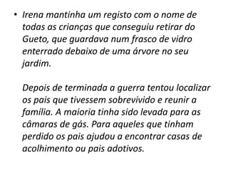 Irena mantinha um registo com o nome de todas as crianças que conseguiu retirar do Gueto, que guardava num frasco de vidro enterrado debaixo de uma árvore no seu jardim.   Depois de terminada a guerra tentou localizar os pais que tivessem sobrevivido e reunir a família. A maioria tinha sido levada para as câmaras de gás. Para aqueles que tinham perdido os pais ajudou a encontrar casas de acolhimento ou pais adotivos.