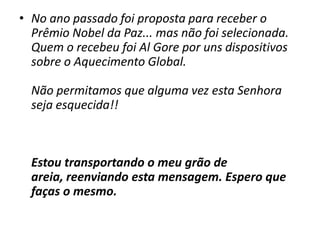 No ano passado foi proposta para receber o Prêmio Nobel da Paz... mas não foi selecionada. Quem o recebeu foi Al Gore por uns dispositivos sobre o Aquecimento Global.Não permitamos que alguma vez esta Senhora seja esquecida!!  Estou transportando o meu grão de areia, reenviando esta mensagem. Espero que faças o mesmo.