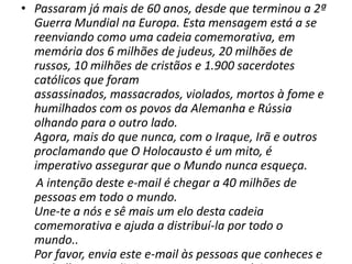 Passaram já mais de 60 anos, desde que terminou a 2ª Guerra Mundial na Europa. Esta mensagem está a se reenviando como uma cadeia comemorativa, em memória dos 6 milhões de judeus, 20 milhões de russos, 10 milhões de cristãos e 1.900 sacerdotes católicos que foram assassinados, massacrados, violados, mortos à fome e humilhados com os povos da Alemanha e Rússia olhando para o outro lado.   Agora, mais do que nunca, com o Iraque, Irã e outros proclamando que O Holocausto é um mito, é imperativo assegurar que o Mundo nunca esqueça.A intenção deste e-mail é chegar a 40 milhões de pessoas em todo o mundo. Une-te a nós e sê mais um elo desta cadeia comemorativa e ajuda a distribuí-la por todo o mundo.. Por favor, envia este e-mail às pessoas que conheces e pede-lhes que não interrompam esta cadeia.