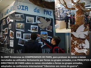 En 2007 firmáronse os COMPROMISOS DE PARIS, para protexer ás nenas e nenos
recrutados ou utilizados ilicitamente por forzas ou grupos armados, e os PRINCIPIOS E
DIRECTRICES DE PARIS sobre os nenos vinculados a forzas ou grupos armados,
adoptados na conferencia internacional “Liberemos aos nenos da guerra”.
 