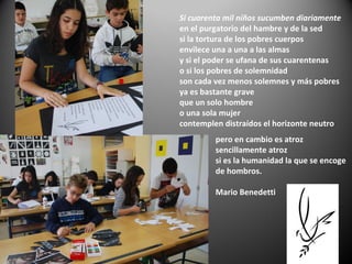 pero en cambio es atroz
sencillamente atroz
si es la humanidad la que se encoge
de hombros.
Mario Benedetti
Si cuarenta mil niños sucumben diariamente
en el purgatorio del hambre y de la sed
si la tortura de los pobres cuerpos
envilece una a una a las almas
y si el poder se ufana de sus cuarentenas
o si los pobres de solemnidad
son cada vez menos solemnes y más pobres
ya es bastante grave
que un solo hombre
o una sola mujer
contemplen distraídos el horizonte neutro
 