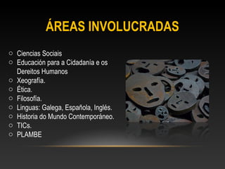 ÁREAS INVOLUCRADAS
o Ciencias Sociais
o Educación para a Cidadanía e os
Dereitos Humanos
o Xeografía.
o Ética.
o Filosofía.
o Linguas: Galega, Española, Inglés.
o Historia do Mundo Contemporáneo.
o TICs.
o PLAMBE
 